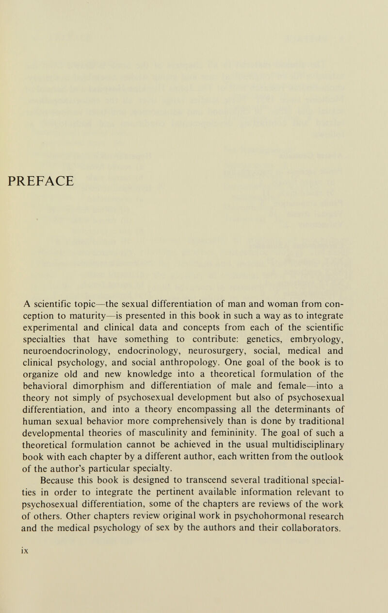 PREFACE A scientific topic—the sexual differentiation of man and woman from con¬ ception to maturity—is presented in this book in such a way as to integrate experimental and clinical data and concepts from each of the scientific specialties that have something to contribute: genetics, embryology, neuroendocrinology, endocrinology, neurosurgery, social, medical and clinical psychology, and social anthropology. One goal of the book is to organize old and new knowledge into a theoretical formulation of the behavioral dimorphism and differentiation of male and female—into a theory not simply of psychosexual development but also of psychosexual differentiation, and into a theory encompassing all the determinants of human sexual behavior more comprehensively than is done by traditional developmental theories of masculinity and femininity. The goal of such a theoretical formulation cannot be achieved in the usual multidisciplinary book with each chapter by a different author, each written from the outlook of the author's particular specialty. Because this book is designed to transcend several traditional special¬ ties in order to integrate the pertinent available information relevant to psychosexual differentiation, some of the chapters are reviews of the work of others. Other chapters review original work in psychohormonal research and the medical psychology of sex by the authors and their collaborators. ix