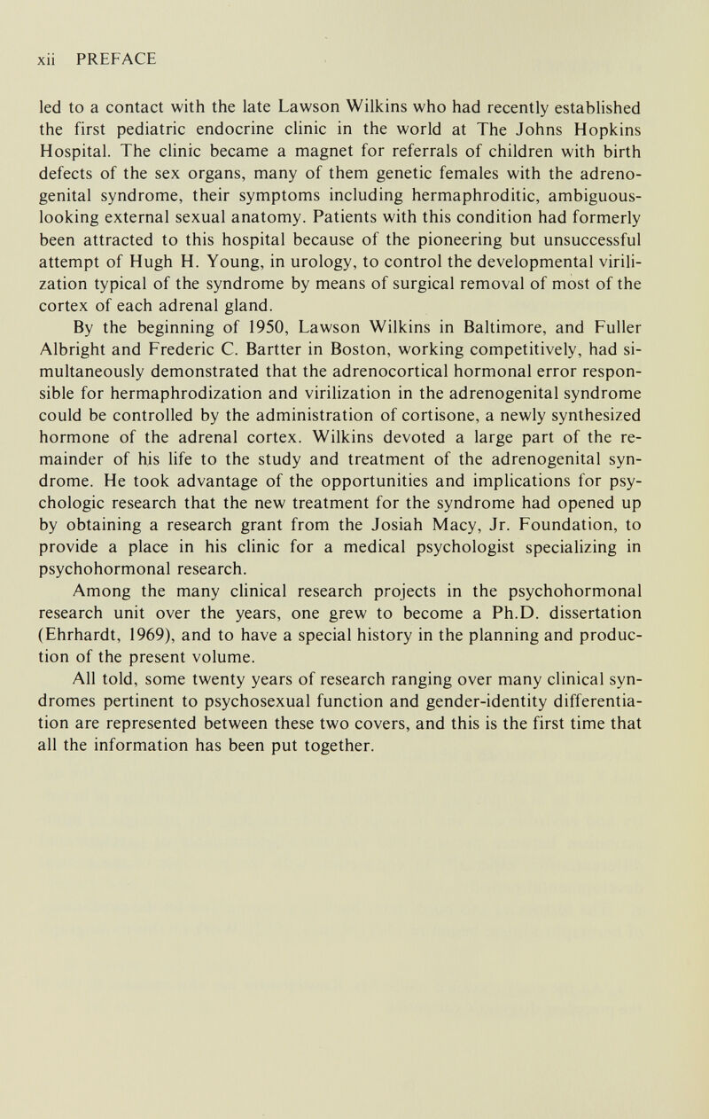 xii PREFACE led to a contact with the late Lawson Wilkins who had recently established the first pediatric endocrine clinic in the world at The Johns Hopkins Hospital. The clinic became a magnet for referrals of children with birth defects of the sex organs, many of them genetic females with the adreno¬ genital syndrome, their symptoms including hermaphroditic, ambiguous- looking external sexual anatomy. Patients with this condition had formerly been attracted to this hospital because of the pioneering but unsuccessful attempt of Hugh H. Young, in urology, to control the developmental virili¬ zation typical of the syndrome by means of surgical removal of most of the cortex of each adrenal gland. By the beginning of 1950, Lawson Wilkins in Baltimore, and Fuller Albright and Frederic C. Bartter in Boston, working competitively, had si¬ multaneously demonstrated that the adrenocortical hormonal error respon¬ sible for hermaphrodization and virilization in the adrenogenital syndrome could be controlled by the administration of cortisone, a newly synthesized hormone of the adrenal cortex. Wilkins devoted a large part of the re¬ mainder of his life to the study and treatment of the adrenogenital syn¬ drome. He took advantage of the opportunities and implications for psy¬ chologic research that the new treatment for the syndrome had opened up by obtaining a research grant from the Josiah Macy, Jr. Foundation, to provide a place in his clinic for a medical psychologist specializing in psychohormonal research. Among the many clinical research projects in the psychohormonal research unit over the years, one grew to become a Ph.D. dissertation (Ehrhardt, 1969), and to have a special history in the planning and produc¬ tion of the present volume. All told, some twenty years of research ranging over many clinical syn¬ dromes pertinent to psychosexual function and gender-identity differentia¬ tion are represented between these two covers, and this is the first time that all the information has been put together.