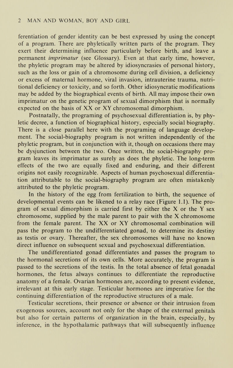 2 MAN AND WOMAN, BOY AND GIRL ferentiation of gender identity can be best expressed by using the concept of a program. There are phyletically written parts of the program. They exert their determining influence particularly before birth, and leave a permanent imprimatur (see Glossary). Even at that early time, however, the phyletic program may be altered by idiosyncrasies of personal history, such as the loss or gain of a chromosome during cell division, a deficiency or excess of maternal hormone, viral invasion, intrauterine trauma, nutri¬ tional deficiency or toxicity, and so forth. Other idiosyncratic modifications may be added by the biographical events of birth. All may impose their own imprimatur on the genetic program of sexual dimorphism that is normally expected on the basis of XX or XY chromosomal dimorphism. Postnatally, the programing of psychosexual differentiation is, by phy¬ letic decree, a function of biographical history, especially social biography. There is a close parallel here with the programing of language develop¬ ment. The social-biography program is not written independently of the phyletic program, but in conjunction with it, though on occasions there may be dysjunction between the two. Once written, the social-biography pro¬ gram leaves its imprimatur as surely as does the phyletic. The long-term effects of the two are equally fixed and enduring, and their different origins not easily recognizable. Aspects of human psychosexual differentia¬ tion attributable to the social-biography program are often mistakenly attributed to the phyletic program. In the history of the egg from fertilization to birth, the sequence of developmental events can be likened to a relay race (Figure 1.1). The pro¬ gram of sexual dimorphism is carried first by either the X or the Y sex chromosome, supplied by the male parent to pair with the X chromosome from the female parent. The XX or XY chromosomal combination will pass the program to the undifferentiated gonad, to determine its destiny as testis or ovary. Thereafter, the sex chromosomes will have no known direct influence on subsequent sexual and psychosexual differentiation. The undifferentiated gonad differentiates and passes the program to the hormonal secretions of its own cells. More accurately, the program is passed to the secretions of the testis. In the total absence of fetal gonadal hormones, the fetus always continues to differentiate the reproductive anatomy of a female. Ovarian hormones are, according to present evidence, irrelevant at this early stage. Testicular hormones are imperative for the continuing differentiation of the reproductive structures of a male. Testicular secretions, their presence or absence or their intrusion from exogenous sources, account not only for the shape of the external genitals but also for certain patterns of organization in the brain, especially, by inference, in the hypothalamic pathways that will subsequently influence