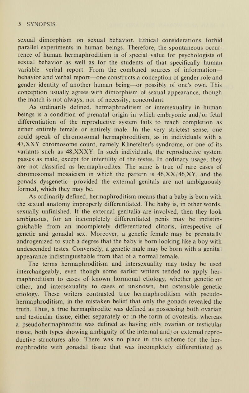 5 SYNOPSIS sexual dimorphism on sexual behavior. Ethical considerations forbid parallel experiments in human beings. Therefore, the spontaneous occur¬ rence of human hermaphroditism is of special value for psychologists of sexual behavior as well as for the students of that specifically human variable—verbal report. From the combined sources of information— behavior and verbal report—one constructs a conception of gender role and gender identity of another human being—or possibly of one's own. This conception usually agrees with dimorphism of sexual appearance, though the match is not always, nor of necessity, concordant. As ordinarily defined, hermaphroditism or intersexuality in human beings is a condition of prenatal origin in which embryonic and/or fetal differentiation of the reproductive system fails to reach completion as either entirely female or entirely male. In the very strictest sense, one could speak of chromosomal hermaphroditism, as in individuals with a 47,XXY chromosome count, namely Klinefelter's syndrome, or one of its variants such as 48,XXXY. In such individuals, the reproductive system passes as male, except for infertility of the testes. In ordinary usage, they are not classified as hermaphrodites. The same is true of rare cases of chromosomal mosaicism in which the pattern is 46,XX/46,XY, and the gonads dysgenetic—provided the external genitals are not ambiguously formed, which they may be. As ordinarily defined, hermaphroditism means that a baby is born with the sexual anatomy improperly differentiated. The baby is, in other words, sexually unfinished. If the external genitalia are involved, then they look ambiguous, for an incompletely differentiated penis may be indistin¬ guishable from an incompletely differentiated clitoris, irrespective of genetic and gonadal sex. Moreover, a genetic female may be prenatally androgenized to such a degree that the baby is born looking like a boy with undescended testes. Conversely, a genetic male may be born with a genital appearance indistinguishable from that of a normal female. The terms hermaphroditism and intersexuality may today be used interchangeably, even though some earlier writers tended to apply her¬ maphroditism to cases of known hormonal etiology, whether genetic or other, and intersexuality to cases of unknown, but ostensible genetic etiology. These writers contrasted true hermaphroditism with pseudo¬ hermaphroditism, in the mistaken belief that only the gonads revealed the truth. Thus, a true hermaphrodite was defined as possessing both ovarian and testicular tissue, either separately or in the form of ovotestis, whereas a pseudohermaphrodite was defined as having only ovarian or testicular tissue, both types showing ambiguity of the internal and/or external repro¬ ductive structures also. There was no place in this scheme for the her¬ maphrodite with gonadal tissue that was incompletely differentiated as