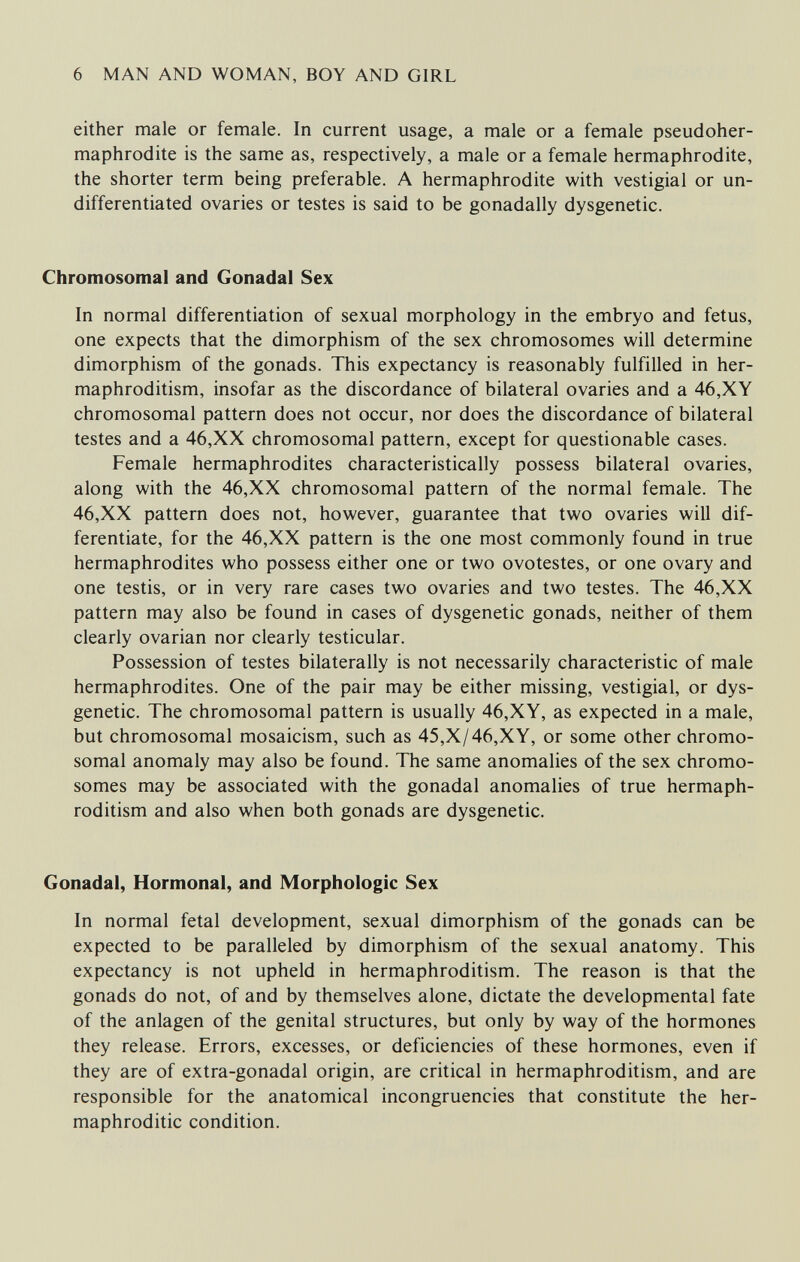 6 MAN AND WOMAN, BOY AND GIRL either male or female. In current usage, a male or a female pseudoher¬ maphrodite is the same as, respectively, a male or a female hermaphrodite, the shorter term being preferable. A hermaphrodite with vestigial or un¬ differentiated ovaries or testes is said to be gonadally dysgenetic. Chromosomal and Gonadal Sex In normal differentiation of sexual morphology in the embryo and fetus, one expects that the dimorphism of the sex chromosomes will determine dimorphism of the gonads. This expectancy is reasonably fulfilled in her¬ maphroditism, insofar as the discordance of bilateral ovaries and a 46,XY chromosomal pattern does not occur, nor does the discordance of bilateral testes and a 46,XX chromosomal pattern, except for questionable cases. Female hermaphrodites characteristically possess bilateral ovaries, along with the 46,XX chromosomal pattern of the normal female. The 46,XX pattern does not, however, guarantee that two ovaries will dif¬ ferentiate, for the 46,XX pattern is the one most commonly found in true hermaphrodites who possess either one or two ovotestes, or one ovary and one testis, or in very rare cases two ovaries and two testes. The 46,XX pattern may also be found in cases of dysgenetic gonads, neither of them clearly ovarian nor clearly testicular. Possession of testes bilaterally is not necessarily characteristic of male hermaphrodites. One of the pair may be either missing, vestigial, or dys¬ genetic. The chromosomal pattern is usually 46,XY, as expected in a male, but chromosomal mosaicism, such as 45,X/46,XY, or some other chromo¬ somal anomaly may also be found. The same anomalies of the sex chromo¬ somes may be associated with the gonadal anomalies of true hermaph¬ roditism and also when both gonads are dysgenetic. Gonadal, Hormonal, and Morphologic Sex In normal fetal development, sexual dimorphism of the gonads can be expected to be paralleled by dimorphism of the sexual anatomy. This expectancy is not upheld in hermaphroditism. The reason is that the gonads do not, of and by themselves alone, dictate the developmental fate of the anlagen of the genital structures, but only by way of the hormones they release. Errors, excesses, or deficiencies of these hormones, even if they are of extra-gonadal origin, are critical in hermaphroditism, and are responsible for the anatomical incongruencies that constitute the her¬ maphroditic condition.
