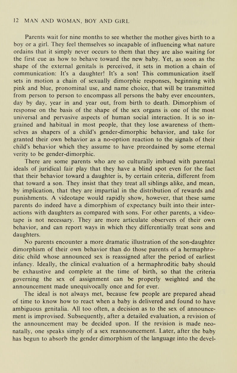 12 MAN AND WOMAN, BOY AND GIRL Parents wait for nine months to see whether the mother gives birth to a boy or a girl. They feel themselves so incapable of influencing what nature ordains that it simply never occurs to them that they are also waiting for the first cue as how to behave toward the new baby. Yet, as soon as the shape of the external genitals is perceived, it sets in motion a chain of communication: It's a daughter! It's a son! This communication itself sets in motion a chain of sexually dimorphic responses, beginning with pink and blue, pronominal use, and name choice, that will be transmitted from person to person to encompass all persons the baby ever encounters, day by day, year in and year out, from birth to death. Dimorphism of response on the basis of the shape of the sex organs is one of the most universal and pervasive aspects of human social interaction. It is so in¬ grained and habitual in most people, that they lose awareness of them¬ selves as shapers of a child's gender-dimorphic behavior, and take for granted their own behavior as a no-option reaction to the signals of their child's behavior which they assume to have preordained by some eternal verity to be gender-dimorphic. There are some parents who are so culturally imbued with parental ideals of juridical fair play that they have a blind spot even for the fact that their behavior toward a daughter is, by certain criteria, different from that toward a son. They insist that they treat all siblings alike, and mean, by implication, that they are impartial in the distribution of rewards and punishments. A videotape would rapidly show, however, that these same parents do indeed have a dimorphism of expectancy built into their inter¬ actions with daughters as compared with sons. For other parents, a video¬ tape is not necessary. They are more articulate observers of their own behavior, and can report ways in which they differentially treat sons and daughters. No parents encounter a more dramatic illustration of the son-daughter dimorphism of their own behavior than do those parents of a hermaphro¬ ditic child whose announced sex is reassigned after the period of earliest infancy. Ideally, the clinical evaluation of a hermaphroditic baby should be exhaustive and complete at the time of birth, so that the criteria governing the sex of assignment can be properly weighted and the announcement made unequivocally once and for ever. The ideal is not always met, because few people are prepared ahead of time to know how to react when a baby is delivered and found to have ambiguous genitalia. All too often, a decision as to the sex of announce¬ ment is improvised. Subsequently, after a detailed evaluation, a revision of the announcement may be decided upon. If the revision is made neo- natally, one speaks simply of a sex reannouncement. Later, after the baby has begun to absorb the gender dimorphism of the language into the devel-