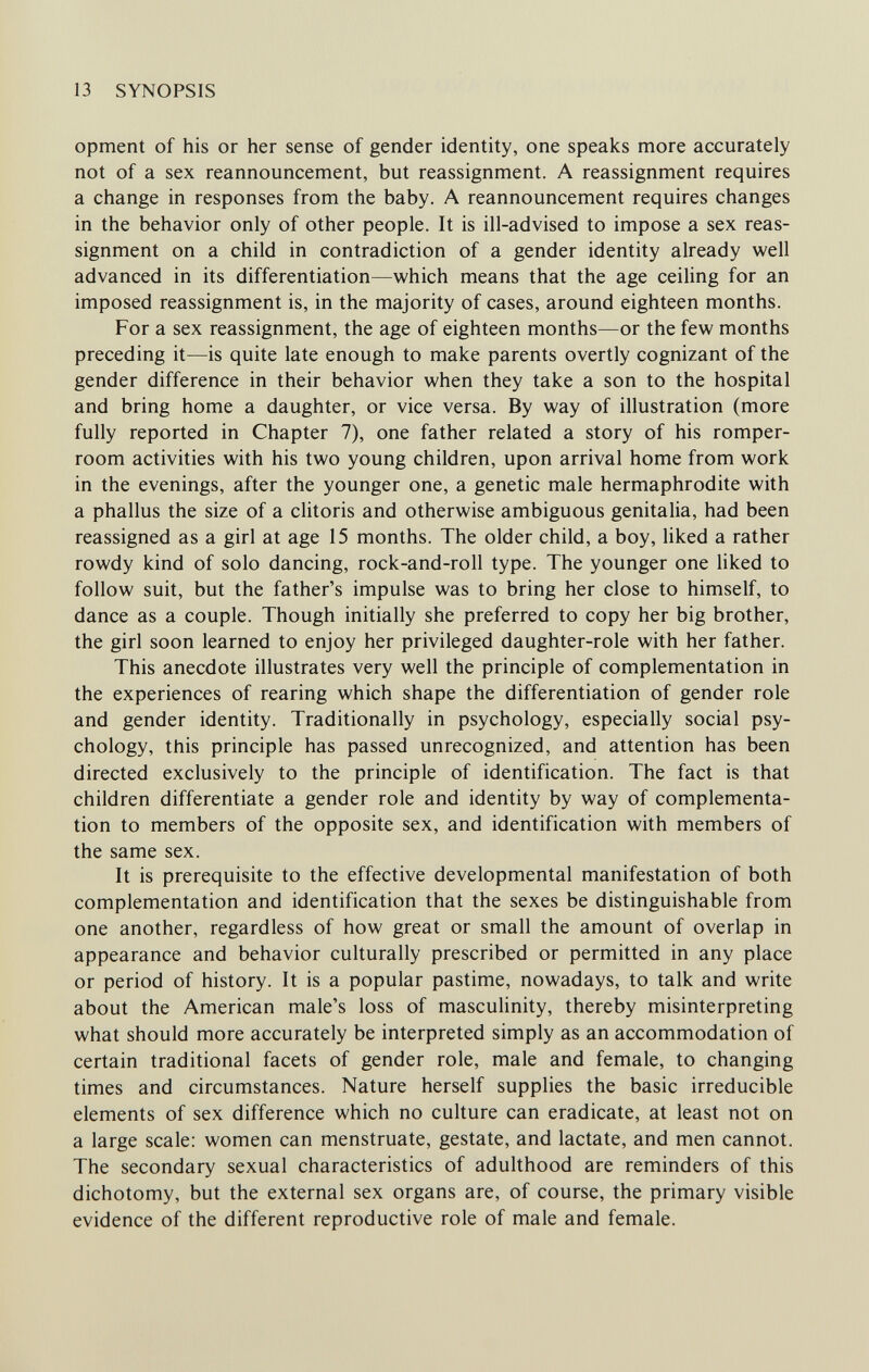 13 SYNOPSIS opment of his or her sense of gender identity, one speaks more accurately not of a sex reannouncement, but reassignment. A reassignment requires a change in responses from the baby. A reannouncement requires changes in the behavior only of other people. It is ill-advised to impose a sex reas¬ signment on a child in contradiction of a gender identity already well advanced in its differentiation—which means that the age ceiling for an imposed reassignment is, in the majority of cases, around eighteen months. For a sex reassignment, the age of eighteen months—or the few months preceding it—is quite late enough to make parents overtly cognizant of the gender difference in their behavior when they take a son to the hospital and bring home a daughter, or vice versa. By way of illustration (more fully reported in Chapter 7), one father related a story of his romper- room activities with his two young children, upon arrival home from work in the evenings, after the younger one, a genetic male hermaphrodite with a phallus the size of a clitoris and otherwise ambiguous genitalia, had been reassigned as a girl at age 15 months. The older child, a boy, Hked a rather rowdy kind of solo dancing, rock-and-roll type. The younger one liked to follow suit, but the father's impulse was to bring her close to himself, to dance as a couple. Though initially she preferred to copy her big brother, the girl soon learned to enjoy her privileged daughter-role with her father. This anecdote illustrates very well the principle of complementation in the experiences of rearing which shape the differentiation of gender role and gender identity. Traditionally in psychology, especially social psy¬ chology, this principle has passed unrecognized, and attention has been directed exclusively to the principle of identification. The fact is that children differentiate a gender role and identity by way of complementa¬ tion to members of the opposite sex, and identification with members of the same sex. It is prerequisite to the effective developmental manifestation of both complementation and identification that the sexes be distinguishable from one another, regardless of how great or small the amount of overlap in appearance and behavior culturally prescribed or permitted in any place or period of history. It is a popular pastime, nowadays, to talk and write about the American male's loss of masculinity, thereby misinterpreting what should more accurately be interpreted simply as an accommodation of certain traditional facets of gender role, male and female, to changing times and circumstances. Nature herself supplies the basic irreducible elements of sex difference which no culture can eradicate, at least not on a large scale: women can menstruate, gestate, and lactate, and men cannot. The secondary sexual characteristics of adulthood are reminders of this dichotomy, but the external sex organs are, of course, the primary visible evidence of the different reproductive role of male and female.