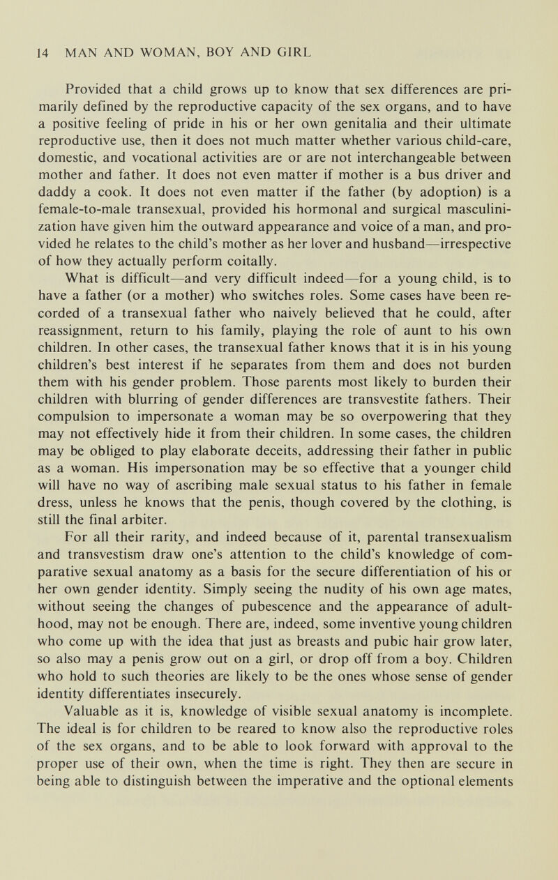 14 MAN AND WOMAN, BOY AND GIRL Provided that a child grows up to know that sex differences are pri¬ marily defined by the reproductive capacity of the sex organs, and to have a positive feeling of pride in his or her own genitalia and their ultimate reproductive use, then it does not much matter whether various child-care, domestic, and vocational activities are or are not interchangeable between mother and father. It does not even matter if mother is a bus driver and daddy a cook. It does not even matter if the father (by adoption) is a female-to-male transexual, provided his hormonal and surgical masculini- zation have given him the outward appearance and voice of a man, and pro¬ vided he relates to the child's mother as her lover and husband—irrespective of how they actually perform coitally. What is difficult—and very difficult indeed—for a young child, is to have a father (or a mother) who switches roles. Some cases have been re¬ corded of a transexual father who naively believed that he could, after reassignment, return to his family, playing the role of aunt to his own children. In other cases, the transexual father knows that it is in his young children's best interest if he separates from them and does not burden them with his gender problem. Those parents most likely to burden their children with blurring of gender differences are trans vestite fathers. Their compulsion to impersonate a woman may be so overpowering that they may not effectively hide it from their children. In some cases, the children may be obliged to play elaborate deceits, addressing their father in public as a woman. His impersonation may be so effective that a younger child will have no way of ascribing male sexual status to his father in female dress, unless he knows that the penis, though covered by the clothing, is still the final arbiter. For all their rarity, and indeed because of it, parental transexualism and transvestism draw one's attention to the child's knowledge of com¬ parative sexual anatomy as a basis for the secure differentiation of his or her own gender identity. Simply seeing the nudity of his own age mates, without seeing the changes of pubescence and the appearance of adult¬ hood, may not be enough. There are, indeed, some inventive young children who come up with the idea that just as breasts and pubic hair grow later, so also may a penis grow out on a girl, or drop off from a boy. Children who hold to such theories are likely to be the ones whose sense of gender identity differentiates insecurely. Valuable as it is, knowledge of visible sexual anatomy is incomplete. The ideal is for children to be reared to know also the reproductive roles of the sex organs, and to be able to look forward with approval to the proper use of their own, when the time is right. They then are secure in being able to distinguish between the imperative and the optional elements