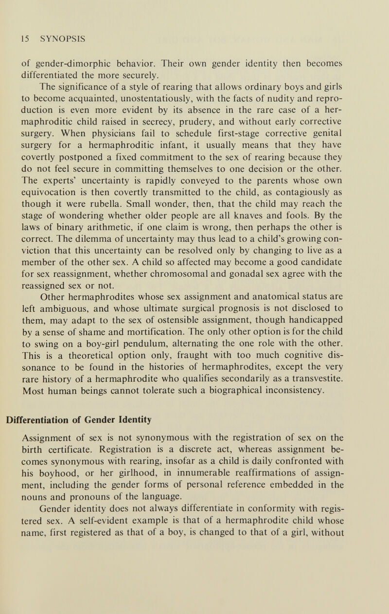 15 SYNOPSIS of gender-dimorphic behavior. Their own gender identity then becomes differentiated the more securely. The significance of a style of rearing that allows ordinary boys and girls to become acquainted, unostentatiously, with the facts of nudity and repro¬ duction is even more evident by its absence in the rare case of a her¬ maphroditic child raised in secrecy, prudery, and without early corrective surgery. When physicians fail to schedule first-stage corrective genital surgery for a hermaphroditic infant, it usually means that they have covertly postponed a fixed commitment to the sex of rearing because they do not feel secure in committing themselves to one decision or the other. The experts' uncertainty is rapidly conveyed to the parents whose own equivocation is then covertly transmitted to the child, as contagiously as though it were rubella. Small wonder, then, that the child may reach the stage of wondering whether older people are all knaves and fools. By the laws of binary arithmetic, if one claim is wrong, then perhaps the other is correct. The dilemma of uncertainty may thus lead to a child's growing con¬ viction that this uncertainty can be resolved only by changing to live as a member of the other sex. A child so affected may become a good candidate for sex reassignment, whether chromosomal and gonadal sex agree with the reassigned sex or not. Other hermaphrodites whose sex assignment and anatomical status are left ambiguous, and whose ultimate surgical prognosis is not disclosed to them, may adapt to the sex of ostensible assignment, though handicapped by a sense of shame and mortification. The only other option is for the child to swing on a boy-girl pendulum, alternating the one role with the other. This is a theoretical option only, fraught with too much cognitive dis¬ sonance to be found in the histories of hermaphrodites, except the very rare history of a hermaphrodite who qualifies secondarily as a transvestite. Most human beings cannot tolerate such a biographical inconsistency. Differentiation of Gender Identity Assignment of sex is not synonymous with the registration of sex on the birth certificate. Registration is a discrete act, whereas assignment be¬ comes synonymous with rearing, insofar as a child is daily confronted with his boyhood, or her girlhood, in innumerable reaffirmations of assign¬ ment, including the gender forms of personal reference embedded in the nouns and pronouns of the language. Gender identity does not always differentiate in conformity with regis¬ tered sex. A self-evident example is that of a hermaphrodite child whose name, first registered as that of a boy, is changed to that of a girl, without