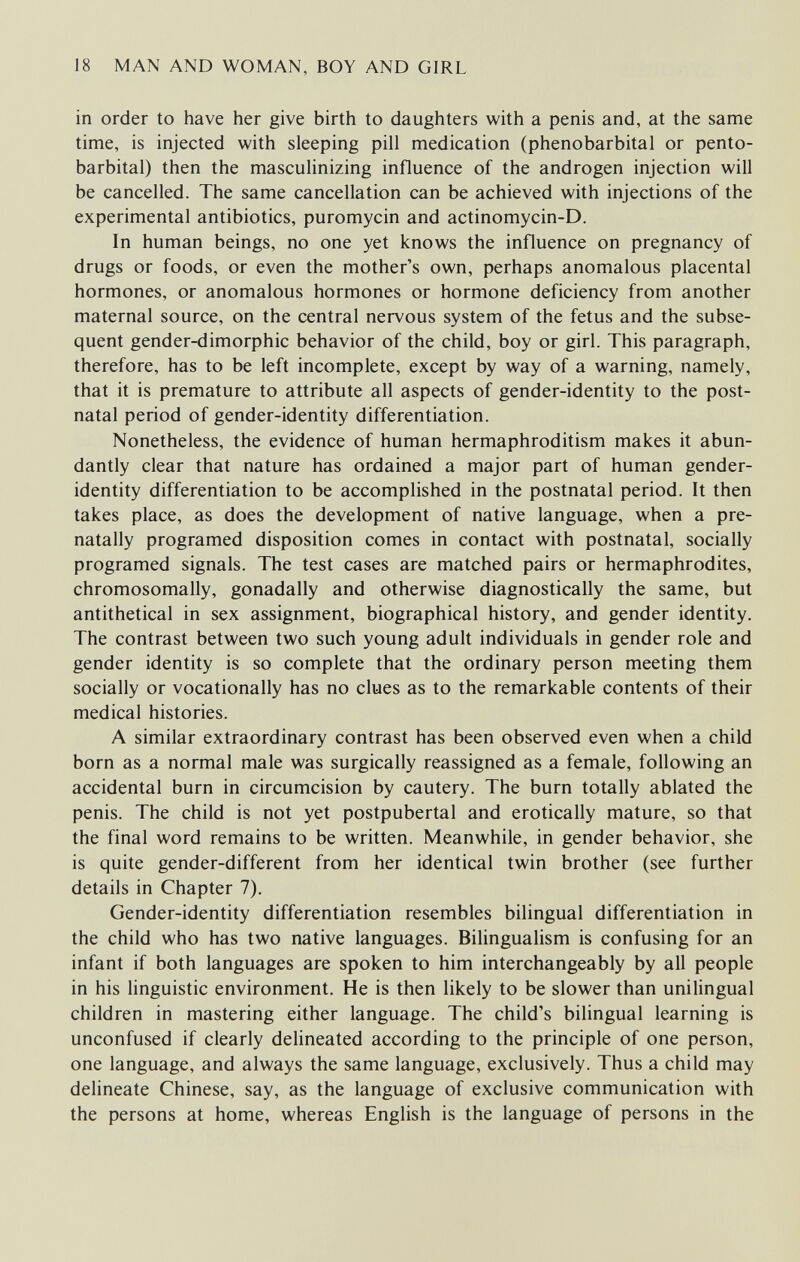 18 MAN AND WOMAN, BOY AND GIRL in order to have her give birth to daughters with a penis and, at the same time, is injected with sleeping pill medication (phénobarbital or pento¬ barbital) then the masculinizing influence of the androgen injection will be cancelled. The same cancellation can be achieved with injections of the experimental antibiotics, puromycin and actinomycin-D. In human beings, no one yet knows the influence on pregnancy of drugs or foods, or even the mother's own, perhaps anomalous placental hormones, or anomalous hormones or hormone deficiency from another maternal source, on the central nervous system of the fetus and the subse¬ quent gender-dimorphic behavior of the child, boy or girl. This paragraph, therefore, has to be left incomplete, except by way of a warning, namely, that it is premature to attribute all aspects of gender-identity to the post¬ natal period of gender-identity differentiation. Nonetheless, the evidence of human hermaphroditism makes it abun¬ dantly clear that nature has ordained a major part of human gender- identity differentiation to be accomplished in the postnatal period. It then takes place, as does the development of native language, when a pre- natally programed disposition comes in contact with postnatal, socially programed signals. The test cases are matched pairs or hermaphrodites, chromosomally, gonadally and otherwise diagnostically the same, but antithetical in sex assignment, biographical history, and gender identity. The contrast between two such young adult individuals in gender role and gender identity is so complete that the ordinary person meeting them socially or vocationally has no clues as to the remarkable contents of their medical histories. A similar extraordinary contrast has been observed even when a child born as a normal male was surgically reassigned as a female, following an accidental burn in circumcision by cautery. The burn totally ablated the penis. The child is not yet postpubertal and erotically mature, so that the final word remains to be written. Meanwhile, in gender behavior, she is quite gender-different from her identical twin brother (see further details in Chapter 7). Gender-identity differentiation resembles bilingual differentiation in the child who has two native languages. Bilingualism is confusing for an infant if both languages are spoken to him interchangeably by all people in his linguistic environment. He is then likely to be slower than unilingual children in mastering either language. The child's bilingual learning is unconfused if clearly delineated according to the principle of one person, one language, and always the same language, exclusively. Thus a child may delineate Chinese, say, as the language of exclusive communication with the persons at home, whereas English is the language of persons in the