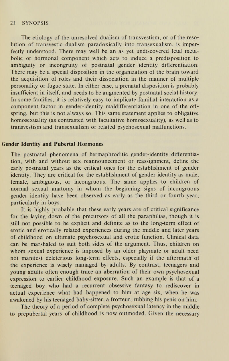 21 SYNOPSIS The etiology of the unresolved dualism of transvestism, or of the reso¬ lution of transvestic dualism paradoxically into transexualism, is imper¬ fectly understood. There may well be an as yet undiscovered fetal meta¬ bolic or hormonal component which acts to induce a predisposition to ambiguity or incongruity of postnatal gender identity differentiation. There may be a special disposition in the organization of the brain toward the acquisition of roles and their dissociation in the manner of multiple personality or fugue state. In either case, a prenatal disposition is probably insufficient in itself, and needs to be augmented by postnatal social history. In some families, it is relatively easy to implicate familial interaction as a component factor in gender-identity maldifferentiation in one of the off¬ spring, but this is not always so. This same statement applies to obligative homosexuality (as contrasted with facultative homosexuality), as well as to transvestism and transexualism or related psychosexual malfunctions. Gender Identity and Pubertal Hormones The postnatal phenomena of hermaphroditic gender-identity differentia¬ tion, with and without sex reannouncement or reassignment, define the early postnatal years as the critical ones for the establishment of gender identity. They are critical for the establishment of gender identity as male, female, ambiguous, or incongruous. The same applies to children of normal sexual anatomy in whom the beginning signs of incongruous gender identity have been observed as early as the third or fourth year, particularly in boys. It is highly probable that these early years are of critical significance for the laying down of the precursors of all the paraphilias, though it is still not possible to be explicit and definite as to the long-term effect of erotic and erotically related experiences during the middle and later years of childhood on ultimate psychosexual and erotic function. Clinical data can be marshaled to suit both sides of the argument. Thus, children on whom sexual experience is imposed by an older playmate or adult need not manifest deleterious long-term effects, especially if the aftermath of the experience is wisely managed by adults. By contrast, teenagers and young adults often enough trace an aberration of their own psychosexual expression to earlier childhood exposure. Such an example is that of a teenaged boy who had a recurrent obsessive fantasy to rediscover in actual experience what had happened to him at age six, when he was awakened by his teenaged baby-sitter, a frotteur, rubbing his penis on him. The theory of a period of complete psychosexual latency in the middle to prepubertal years of childhood is now outmoded. Given the necessary