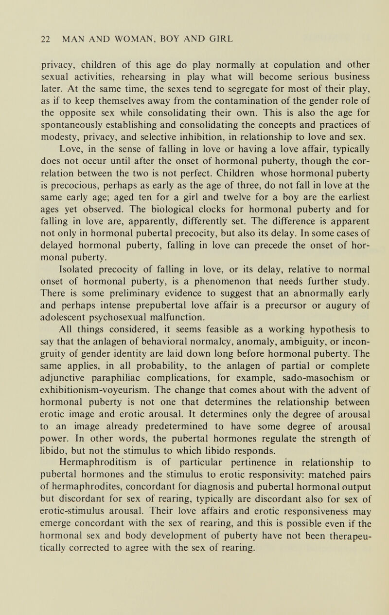 22 MAN AND WOMAN, BOY AND GIRL privacy, children of this age do play normally at copulation and other sexual activities, rehearsing in play what will become serious business later. At the same time, the sexes tend to segregate for most of their play, as if to keep themselves away from the contamination of the gender role of the opposite sex while consolidating their own. This is also the age for spontaneously establishing and consolidating the concepts and practices of modesty, privacy, and selective inhibition, in relationship to love and sex. Love, in the sense of falling in love or having a love affair, typically does not occur until after the onset of hormonal puberty, though the cor¬ relation between the two is not perfect. Children whose hormonal puberty is precocious, perhaps as early as the age of three, do not fall in love at the same early age; aged ten for a girl and twelve for a boy are the earliest ages yet observed. The biological clocks for hormonal puberty and for falling in love are, apparently, differently set. The difference is apparent not only in hormonal pubertal precocity, but also its delay. In some cases of delayed hormonal puberty, falling in love can precede the onset of hor¬ monal puberty. Isolated precocity of falling in love, or its delay, relative to normal onset of hormonal puberty, is a phenomenon that needs further study. There is some preliminary evidence to suggest that an abnormally early and perhaps intense prepubertal love affair is a precursor or augury of adolescent psychosexual malfunction. All things considered, it seems feasible as a working hypothesis to say that the anlagen of behavioral normalcy, anomaly, ambiguity, or incon¬ gruity of gender identity are laid down long before hormonal puberty. The same applies, in all probability, to the anlagen of partial or complete adjunctive paraphiliac complications, for example, sado-masochism or exhibitionism-voyeurism. The change that comes about with the advent of hormonal puberty is not one that determines the relationship between erotic image and erotic arousal. It determines only the degree of arousal to an image already predetermined to have some degree of arousal power. In other words, the pubertal hormones regulate the strength of libido, but not the stimulus to which libido responds. Hermaphroditism is of particular pertinence in relationship to pubertal hormones and the stimulus to erotic responsivity: matched pairs of hermaphrodites, concordant for diagnosis and pubertal hormonal output but discordant for sex of rearing, typically are discordant also for sex of erotic-stimulus arousal. Their love affairs and erotic responsiveness may emerge concordant with the sex of rearing, and this is possible even if the hormonal sex and body development of puberty have not been therapeu¬ tically corrected to agree with the sex of rearing.