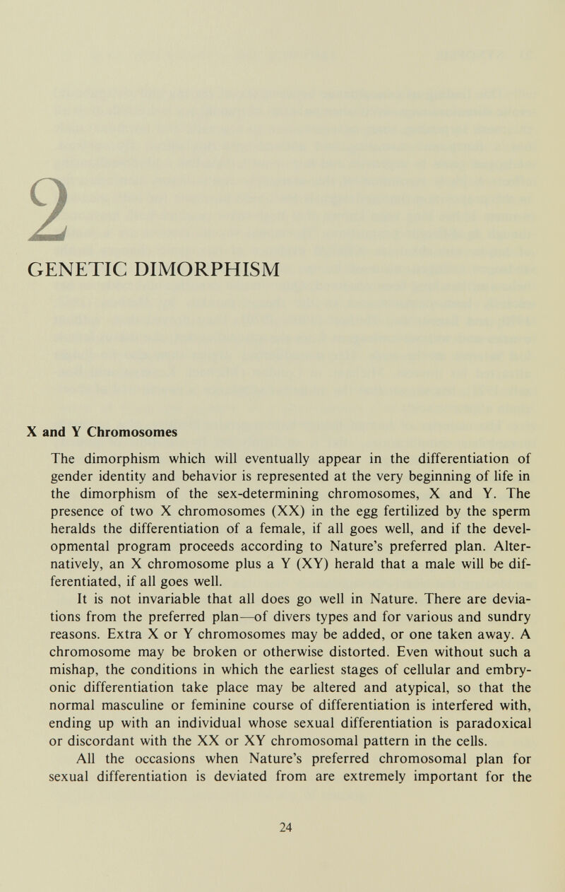 2 GENETIC DIMORPHISM X and Y Chromosomes The dimorphism which will eventually appear in the differentiation of gender identity and behavior is represented at the very beginning of life in the dimorphism of the sex-determining chromosomes, X and Y. The presence of two X chromosomes (XX) in the egg fertilized by the sperm heralds the differentiation of a female, if all goes well, and if the devel¬ opmental program proceeds according to Nature's preferred plan. Alter¬ natively, an X chromosome plus a Y (XY) herald that a male will be dif¬ ferentiated, if all goes well. It is not invariable that all does go well in Nature. There are devia¬ tions from the preferred plan—of divers types and for various and sundry reasons. Extra X or Y chromosomes may be added, or one taken away. A chromosome may be broken or otherwise distorted. Even without such a mishap, the conditions in which the earliest stages of cellular and embry¬ onic differentiation take place may be altered and atypical, so that the normal masculine or feminine course of differentiation is interfered with, ending up with an individual whose sexual differentiation is paradoxical or discordant with the XX or XY chromosomal pattern in the cells. All the occasions when Nature's preferred chromosomal plan for sexual differentiation is deviated from are extremely important for the 24