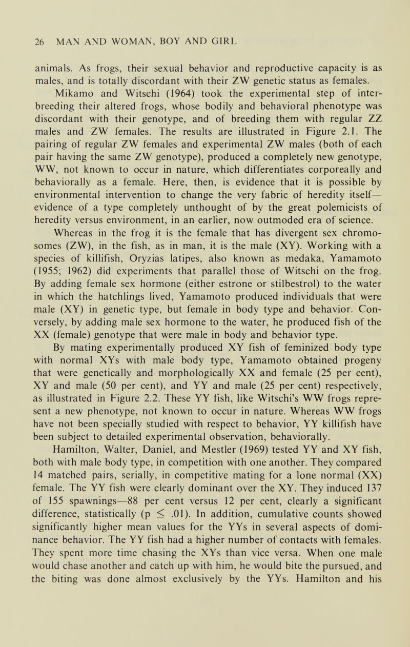 26 MAN AND WOMAN, BOY AND GIRL animals. As frogs, their sexual behavior and reproductive capacity is as males, and is totally discordant with their ZW genetic status as females. Mikamo and Witschi (1964) took the experimental step of inter¬ breeding their altered frogs, whose bodily and behavioral phenotype was discordant with their genotype, and of breeding them with regular ZZ males and ZW females. The results are illustrated in Figure 2.1. The pairing of regular ZW females and experimental ZW males (both of each pair having the same ZW genotype), produced a completely new genotype, WW, not known to occur in nature, which differentiates corporeally and behaviorally as a female. Here, then, is evidence that it is possible by environmental intervention to change the very fabric of heredity itself— evidence of a type completely unthought of by the great polemicists of heredity versus environment, in an earlier, now outmoded era of science. Whereas in the frog it is the female that has divergent sex chromo¬ somes (ZW), in the fish, as in man, it is the male (XY). Working with a species of killifish, Oryzias latipes, also known as medaka, Yamamoto (1955; 1962) did experiments that parallel those of Witschi on the frog. By adding female sex hormone (either estrone or stilbestrol) to the water in which the hatchlings lived, Yamamoto produced individuals that were male (XY) in genetic type, but female in body type and behavior. Con¬ versely, by adding male sex hormone to the water, he produced fish of the XX (female) genotype that were male in body and behavior type. By mating experimentally produced XY fish of feminized body type with normal XYs with male body type, Yamamoto obtained progeny that were genetically and morphologically XX and female (25 per cent), XY and male (50 per cent), and YY and male (25 per cent) respectively, as illustrated in Figure 2.2. These YY fish, like Witschi's WW frogs repre¬ sent a new phenotype, not known to occur in nature. Whereas WW frogs have not been specially studied with respect to behavior, YY killifish have been subject to detailed experimental observation, behaviorally. Hamilton, Walter, Daniel, and Mestler (1969) tested YY and XY fish, both with male body type, in competition with one another. They compared 14 matched pairs, serially, in competitive mating for a lone normal (XX) female. The YY fish were clearly dominant over the XY. They induced 137 of 155 spawnings—88 per cent versus 12 per cent, clearly a significant difference, statistically (p < .01). In addition, cumulative counts showed significantly higher mean values for the YYs in several aspects of domi¬ nance behavior. The YY fish had a higher number of contacts with females. They spent more time chasing the XYs than vice versa. When one male would chase another and catch up with him, he would bite the pursued, and the biting was done almost exclusively by the YYs. Hamilton and his