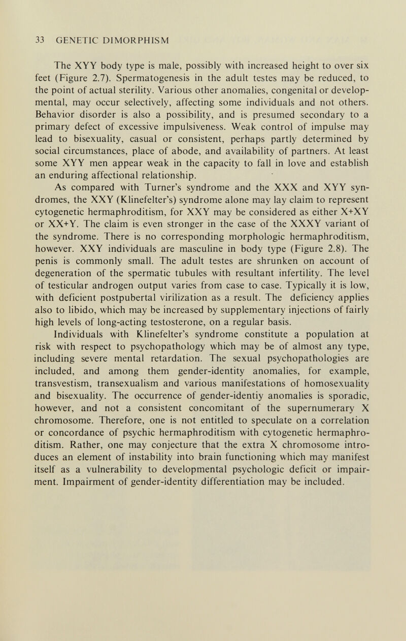 33 GENETIC DIMORPHISM The XYY body type is male, possibly with increased height to over six feet (Figure 2.7). Spermatogenesis in the adult testes may be reduced, to the point of actual sterility. Various other anomalies, congenital or develop¬ mental, may occur selectively, affecting some individuals and not others. Behavior disorder is also a possibility, and is presumed secondary to a primary defect of excessive impulsiveness. Weak control of impulse may lead to bisexuality, casual or consistent, perhaps partly determined by social circumstances, place of abode, and availability of partners. At least some XYY men appear weak in the capacity to fall in love and establish an enduring affectional relationship. As compared with Turner's syndrome and the XXX and XYY syn¬ dromes, the XXY (Klinefelter's) syndrome alone may lay claim to represent cytogenetic hermaphroditism, for XXY may be considered as either X+XY or XX+Y. The claim is even stronger in the case of the XXXY variant of the syndrome. There is no corresponding morphologic hermaphroditism, however. XXY individuals are masculine in body type (Figure 2.8). The penis is commonly small. The adult testes are shrunken on account of degeneration of the spermatic tubules with resultant infertility. The level of testicular androgen output varies from case to case. Typically it is low, with deficient postpubertal virilization as a result. The deficiency applies also to libido, which may be increased by supplementary injections of fairly high levels of long-acting testosterone, on a regular basis. Individuals with Klinefelter's syndrome constitute a population at risk with respect to psychopathology which may be of almost any type, including severe mental retardation. The sexual psychopathologies are included, and among them gender-identity anomalies, for example, transvestism, transexualism and various manifestations of homosexuality and bisexuahty. The occurrence of gender-identiy anomalies is sporadic, however, and not a consistent concomitant of the supernumerary X chromosome. Therefore, one is not entitled to speculate on a correlation or concordance of psychic hermaphroditism with cytogenetic hermaphro¬ ditism. Rather, one may conjecture that the extra X chromosome intro¬ duces an element of instability into brain functioning which may manifest itself as a vulnerability to developmental psychologic deficit or impair¬ ment. Impairment of gender-identity differentiation may be included.