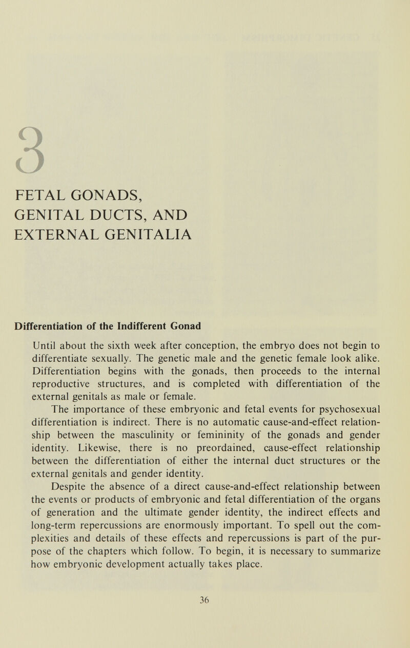 3 FETAL GONADS, GENITAL DUCTS, AND EXTERNAL GENITALIA Differentiation of the Indifferent Gonad Until about the sixth week after conception, the embryo does not begin to differentiate sexually. The genetic male and the genetic female look alike. Differentiation begins with the gonads, then proceeds to the internal reproductive structures, and is completed with differentiation of the external genitals as male or female. The importance of these embryonic and fetal events for psychosexual differentiation is indirect. There is no automatic cause-and-effect relation¬ ship between the masculinity or femininity of the gonads and gender identity. Likewise, there is no preordained, cause-effect relationship between the differentiation of either the internal duct structures or the external genitals and gender identity. Despite the absence of a direct cause-and-effect relationship between the events or products of embryonic and fetal differentiation of the organs of generation and the ultimate gender identity, the indirect effects and long-term repercussions are enormously important. To spell out the com¬ plexities and details of these effects and repercussions is part of the pur¬ pose of the chapters which follow. To begin, it is necessary to summarize how embryonic development actually takes place. 36