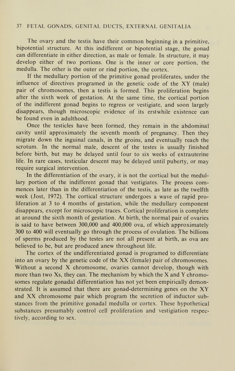 37 FETAL GONADS, GENITAL DUCTS, EXTERNAL GENITALIA The ovary and the testis have their common beginning in a primitive, bipotential structure. At this indifferent or bipotential stage, the gonad can differentiate in either direction, as male or female. In structure, it may develop either of two portions. One is the inner or core portion, the medulla. The other is the outer or rind portion, the cortex. If the medullary portion of the primitive gonad proliferates, under the influence of directives programed in the genetic code of the XY (male) pair of chromosomes, then a testis is formed. This proliferation begins after the sixth week of gestation. At the same time, the cortical portion of the indifferent gonad begins to regress or vestigiate, and soon largely disappears, though microscopic evidence of its erstwhile existence can be found even in adulthood. Once the testicles have been formed, they remain in the abdominal cavity until approximately the seventh month of pregnancy. Then they migrate down the inguinal canals, in the groins, and eventually reach the scrotum. In the normal male, descent of the testes is usually finished before birth, but may be delayed until four to six weeks of extrauterine life. In rare cases, testicular descent may be delayed until puberty, or may require surgical intervention. In the differentiation of the ovary, it is not the cortical but the medul¬ lary portion of the indifferent gonad that vestigiates. The process com¬ mences later than in the differentiation of the testis, as late as the twelfth week (Jost, 1972). The cortical structure undergoes a wave of rapid pro¬ liferation at 3 to 4 months of gestation, while the medullary component disappears, except for microscopic traces. Cortical proliferation is complete at around the sixth month of gestation. At birth, the normal pair of ovaries is said to have between 300,000 and 400,000 ova, of which approximately 300 to 400 will eventually go through the process of ovulation. The billions of sperms produced by the testes are not all present at birth, as ova are believed to be, but are produced anew throughout life. The cortex of the undifferentiated gonad is programed to differentiate into an ovary by the genetic code of the XX (female) pair of chromosomes. Without a second X chromosome, ovaries cannot develop, though with more than two Xs, they can. The mechanism by which the X and Y chromo¬ somes regulate gonadal differentiation has not yet been empirically demon¬ strated. It is assumed that there are gonad-determining genes on the XY and XX chromosome pair which program the secretion of inductor sub¬ stances from the primitive gonadal medulla or cortex. These hypothetical substances presumably control cell proliferation and vestigiation respec¬ tively, according to sex.