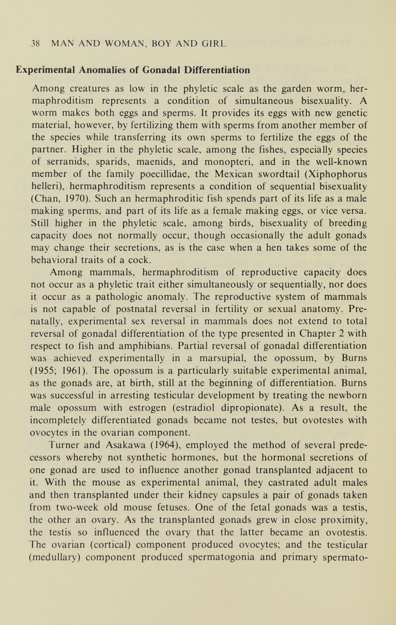 38 MAN AND WOMAN, BOY AND GIRL Experimental Anomalies of Gonadal Differentiation Among creatures as low in the phyletic scale as the garden worm, her¬ maphroditism represents a condition of simultaneous bisexuality. A worm makes both eggs and sperms. It provides its eggs with new genetic material, however, by fertilizing them with sperms from another member of the species while transferring its own sperms to fertilize the eggs of the partner. Higher in the phyletic scale, among the fishes, especially species of serranids, sparids, maenids, and monopteri, and in the well-known member of the family poecillidae, the Mexican swordtail (Xiphophorus helleri), hermaphroditism represents a condition of sequential bisexuality (Chan, 1970). Such an hermaphroditic fish spends part of its life as a male making sperms, and part of its life as a female making eggs, or vice versa. Still higher in the phyletic scale, among birds, bisexuality of breeding capacity does not normally occur, though occasionally the adult gonads may change their secretions, as is the case when a hen takes some of the behavioral traits of a cock. Among mammals, hermaphroditism of reproductive capacity does not occur as a phyletic trait either simultaneously or sequentially, nor does it occur as a pathologic anomaly. The reproductive system of mammals is not capable of postnatal reversal in fertility or sexual anatomy. Pre- natally, experimental sex reversal in mammals does not extend to total reversal of gonadal differentiation of the type presented in Chapter 2 with respect to fish and amphibians. Partial reversal of gonadal differentiation was achieved experimentally in a marsupial, the opossum, by Burns (1955; 1961). The opossum is a particularly suitable experimental animal, as the gonads are, at birth, still at the beginning of differentiation. Burns was successful in arresting testicular development by treating the newborn male opossum with estrogen (estradiol dipropionate). As a result, the incompletely differentiated gonads became not testes, but ovotestes with ovocytes in the ovarian component. Turner and Asakawa (1964), employed the method of several prede¬ cessors whereby not synthetic hormones, but the hormonal secretions of one gonad are used to influence another gonad transplanted adjacent to it. With the mouse as experimental animal, they castrated adult males and then transplanted under their kidney capsules a pair of gonads taken from two-week old mouse fetuses. One of the fetal gonads was a testis, the other an ovary. As the transplanted gonads grew in close proximity, the testis so influenced the ovary that the latter became an ovotestis. The ovarian (cortical) component produced ovocytes; and the testicular (medullary) component produced spermatogonia and primary spermato-