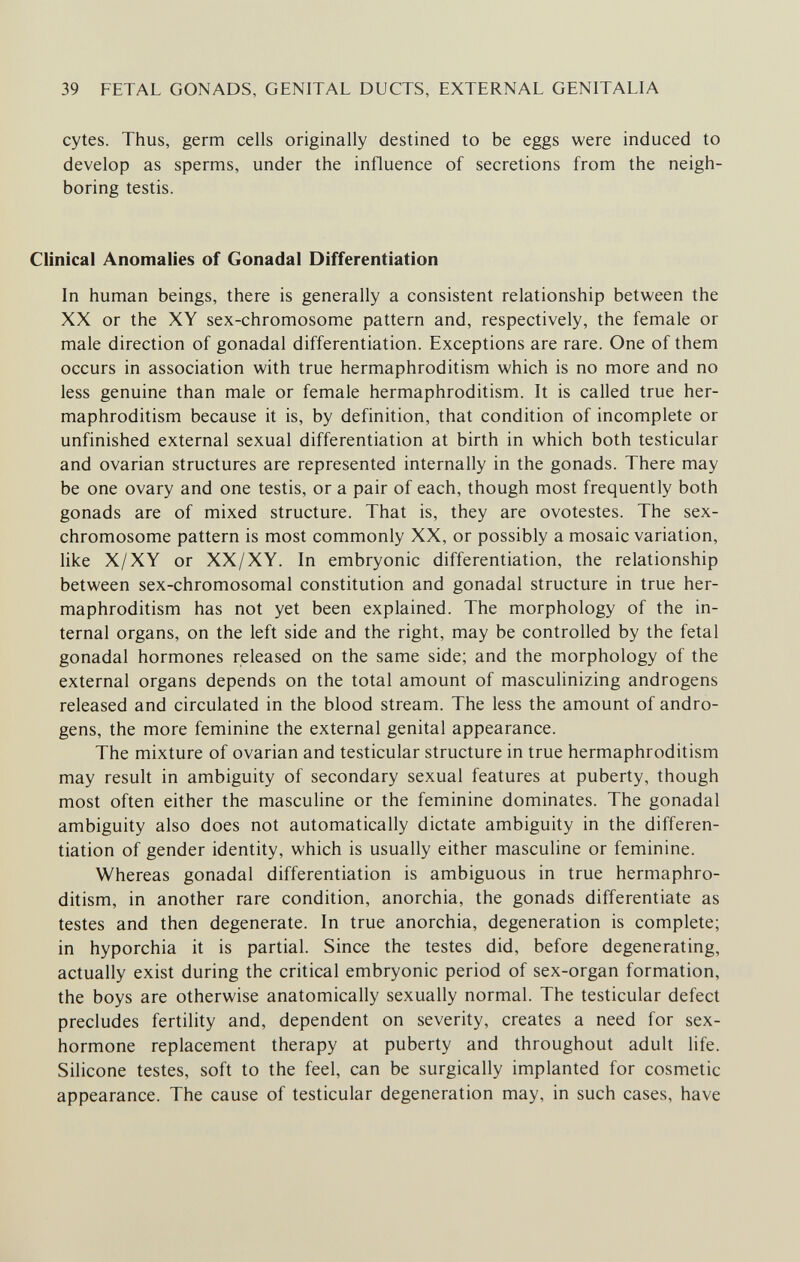 39 FETAL GONADS, GENITAL DUCTS, EXTERNAL GENITALIA cytes. Thus, germ cells originally destined to be eggs were induced to develop as sperms, under the influence of secretions from the neigh¬ boring testis. Clinical Anomalies of Gonadal Differentiation In human beings, there is generally a consistent relationship between the XX or the XY sex-chromosome pattern and, respectively, the female or male direction of gonadal differentiation. Exceptions are rare. One of them occurs in association with true hermaphroditism which is no more and no less genuine than male or female hermaphroditism. It is called true her¬ maphroditism because it is, by definition, that condition of incomplete or unfinished external sexual differentiation at birth in which both testicular and ovarian structures are represented internally in the gonads. There may be one ovary and one testis, or a pair of each, though most frequently both gonads are of mixed structure. That is, they are ovotestes. The sex- chromosome pattern is most commonly XX, or possibly a mosaic variation, like X/XY or XX/XY. In embryonic differentiation, the relationship between sex-chromosomal constitution and gonadal structure in true her¬ maphroditism has not yet been explained. The morphology of the in¬ ternal organs, on the left side and the right, may be controlled by the fetal gonadal hormones released on the same side; and the morphology of the external organs depends on the total amount of masculinizing androgens released and circulated in the blood stream. The less the amount of andro¬ gens, the more feminine the external genital appearance. The mixture of ovarian and testicular structure in true hermaphroditism may result in ambiguity of secondary sexual features at puberty, though most often either the masculine or the feminine dominates. The gonadal ambiguity also does not automatically dictate ambiguity in the differen¬ tiation of gender identity, which is usually either masculine or feminine. Whereas gonadal differentiation is ambiguous in true hermaphro¬ ditism, in another rare condition, anorchia, the gonads differentiate as testes and then degenerate. In true anorchia, degeneration is complete; in hyporchia it is partial. Since the testes did, before degenerating, actually exist during the critical embryonic period of sex-organ formation, the boys are otherwise anatomically sexually normal. The testicular defect precludes fertility and, dependent on severity, creates a need for sex- hormone replacement therapy at puberty and throughout adult life. Silicone testes, soft to the feel, can be surgically implanted for cosmetic appearance. The cause of testicular degeneration may, in such cases, have