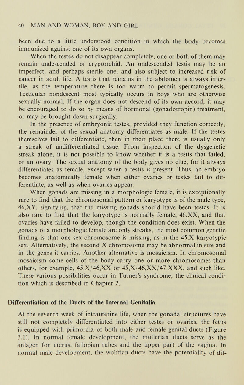 40 MAN AND WOMAN, BOY AND GIRL been due to a little understood condition in which the body becomes immunized against one of its own organs. When the testes do not disappear completely, one or both of them may remain undescended or cryptorchid. An undescended testis may be an imperfect, and perhaps sterile one, and also subject to increased risk of cancer in adult life. A testis that remains in the abdomen is always infer¬ tile, as the temperature there is too warm to permit spermatogenesis. Testicular nondescent most typically occurs in boys who are otherwise sexually normal. If the organ does not descend of its own accord, it may be encouraged to do so by means of hormonal (gonadotropin) treatment, or may be brought down surgically. In the presence of embryonic testes, provided they function correctly, the remainder of the sexual anatomy differentiates as male. If the testes themselves fail to differentiate, then in their place there is usually only a streak of undifferentiated tissue. From inspection of the dysgenetic streak alone, it is not possible to know whether it is a testis that failed, or an ovary. The sexual anatomy of the body gives no clue, for it always differentiates as female, except when a testis is present. Thus, an embryo becomes anatomically female when either ovaries or testes fail to dif¬ ferentiate, as well as when ovaries appear. When gonads are missing in a morphologic female, it is exceptionally rare to find that the chromosomal pattern or karyotype is of the male type, 46,XY, signifying, that the missing gonads should have been testes. It is also rare to find that the karyotype is normally female, 46,XX, and that ovaries have failed to develop, though the condition does exist. When the gonads of a morphologic female are only streaks, the most common genetic finding is that one sex chromosome is missing, as in the 45,X karyotypic sex. Alternatively, the second X chromosome may be abnormal in size and in the genes it carries. Another alternative is mosaicism. In chromosomal mosaicism some cells of the body carry one or more chromosomes than others, for example, 45,X/46,XX or 45,X/46,XX/47,XXX, and such like. These various possibilities occur in Turner's syndrome, the clinical condi¬ tion which is described in Chapter 2. Differentiation of the Ducts of the Internal Genitalia At the seventh week of intrauterine life, when the gonadal structures have still not completely differentiated into either testes or ovaries, the fetus is equipped with primordia of both male and female genital ducts (Figure 3.1). In normal female development, the mullerian ducts serve as the anlagen for uterus, fallopian tubes and the upper part of the vagina. In normal male development, the wolffian ducts have the potentiality of dif-