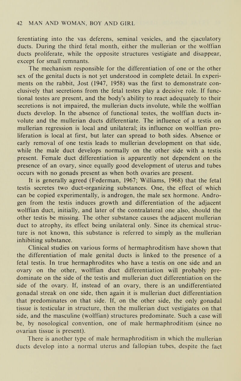 42 MAN AND WOMAN, BOY AND GIRL ferentiating into the vas deferens, seminal vesicles, and the ejaculatory ducts. During the third fetal month, either the mullerian or the wolffian ducts proliferate, while the opposite structures vestigiate and disappear, except for small remnants. The mechanism responsible for the differentiation of one or the other sex of the genital ducts is not yet understood in complete detail. In experi¬ ments on the rabbit, Jost (1947, 1958) was the first to demonstrate con¬ clusively that secretions from the fetal testes play a decisive role. If func¬ tional testes are present, and the body's ability to react adequately to their secretions is not impaired, the mullerian ducts involute, while the wolffian ducts develop. In the absence of functional testes, the wolffian ducts in¬ volute and the mullerian ducts differentiate. The influence of a testis on mullerian regression is local and unilateral; its influence on wolffian pro¬ liferation is local at first, but later can spread to both sides. Absence or early removal of one testis leads to mullerian development on that side, while the male duct develops normally on the other side with a testis present. Female duct differentiation is apparently not dependent on the presence of an ovary, since equally good development of uterus and tubes occurs with no gonads present as when both ovaries are present. It is generally agreed (Federman, 1967; Williams, 1968) that the fetal testis secretes two duct-organizing substances. One, the effect of which can be copied experimentally, is androgen, the male sex hormone. Andro¬ gen from the testis induces growth and differentiation of the adjacent wolffian duct, initially, and later of the contralateral one also, should the other testis be missing. The other substance causes the adjacent mullerian duct to atrophy, its effect being unilateral only. Since its chemical struc¬ ture is not known, this substance is referred to simply as the mullerian inhibiting substance. Clinical studies on various forms of hermaphroditism have shown that the differentiation of male genital ducts is linked to the presence of a fetal testis. In true hermaphrodites who have a testis on one side and an ovary on the other, wolffian duct differentiation will probably pre¬ dominate on the side of the testis and mullerian duct differentiation on the side of the ovary. If, instead of an ovary, there is an undifferentiated gonadal streak on one side, then again it is mullerian duct differentiation that predominates on that side. If, on the other side, the only gonadal tissue is testicular in structure, then the mullerian duct vestigiates on that side, and the masculine (wolffian) structures predominate. Such a case will be, by nosological convention, one of male hermaphroditism (since no ovarian tissue is present). There is another type of male hermaphroditism in which the mullerian ducts develop into a normal uterus and fallopian tubes, despite the fact