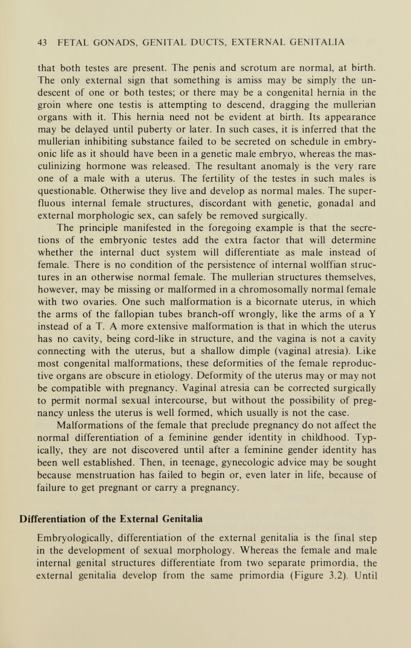 43 FETAL GONADS, GENITAL DUCTS, EXTERNAL GENITALIA that both testes are present. The penis and scrotum are normal, at birth. The only external sign that something is amiss may be simply the un- descent of one or both testes; or there may be a congenital hernia in the groin where one testis is attempting to descend, dragging the mullerian organs with it. This hernia need not be evident at birth. Its appearance may be delayed until puberty or later. In such cases, it is inferred that the mullerian inhibiting substance failed to be secreted on schedule in embry¬ onic life as it should have been in a genetic male embryo, whereas the mas¬ culinizing hormone was released. The resultant anomaly is the very rare one of a male with a uterus. The fertility of the testes in such males is questionable. Otherwise they live and develop as normal males. The super¬ fluous internal female structures, discordant with genetic, gonadal and external morphologic sex, can safely be removed surgically. The principle manifested in the foregoing example is that the secre¬ tions of the embryonic testes add the extra factor that will determine whether the internal duct system will differentiate as male instead of female. There is no condition of the persistence of internal wolffian struc¬ tures in an otherwise normal female. The mullerian structures themselves, however, may be missing or malformed in a chromosomally normal female with two ovaries. One such malformation is a bicornate uterus, in which the arms of the fallopian tubes branch-off wrongly, like the arms of a Y instead of a T. A more extensive malformation is that in which the uterus has no cavity, being cord-like in structure, and the vagina is not a cavity connecting with the uterus, but a shallow dimple (vaginal atresia). Like most congenital malformations, these deformities of the female reproduc¬ tive organs are obscure in etiology. Deformity of the uterus may or may not be compatible with pregnancy. Vaginal atresia can be corrected surgically to permit normal sexual intercourse, but without the possibility of preg¬ nancy unless the uterus is well formed, which usually is not the case. Malformations of the female that preclude pregnancy do not affect the normal differentiation of a feminine gender identity in childhood. Typ¬ ically, they are not discovered until after a feminine gender identity has been well established. Then, in teenage, gynecologic advice may be sought because menstruation has failed to begin or, even later in life, because of failure to get pregnant or carry a pregnancy. Differentiation of the External Genitalia Embryologically, differentiation of the external genitalia is the final step in the development of sexual morphology. Whereas the female and male internal genital structures differentiate from two separate primordia, the external genitalia develop from the same primordia (Figure 3.2). Until