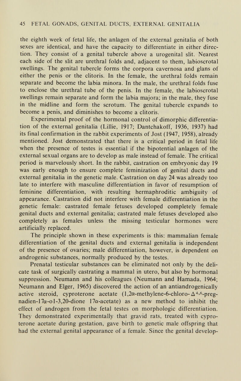 45 FETAL GONADS, GENITAL DUCTS, EXTERNAL GENITALIA the eighth week of fetal life, the anlagen of the external genitalia of both sexes are identical, and have the capacity to differentiate in either direc¬ tion. They consist of a genital tubercle above a urogenital slit. Nearest each side of the sht are urethral folds and, adjacent to them, labioscrotal swellings. The genital tubercle forms the corpora cavernosa and glans of either the penis or the clitoris. In the female, the urethral folds remain separate and become the labia minora. In the male, the urethral folds fuse to enclose the urethral tube of the penis. In the female, the labioscrotal swellings remain separate and form the labia majora; in the male, they fuse in the midline and form the scrotum. The genital tubercle expands to become a penis, and diminishes to become a clitoris. Experimental proof of the hormonal control of dimorphic differentia¬ tion of the external genitalia (Lillie, 1917; Dantchakoff, 1936, 1937) had its final confirmation in the rabbit experiments of Jost (1947, 1958), already mentioned. Jost demonstrated that there is a critical period in fetal life when the presence of testes is essential if the bipotential anlagen of the external sexual organs are to develop as male instead of female. The critical period is marvelously short. In the rabbit, castration on embryonic day 19 was early enough to ensure complete feminization of genital ducts and external genitalia in the genetic male. Castration on day 24 was already too late to interfere with masculine differentiation in favor of resumption of feminine differentiation, with resulting hermaphroditic ambiguity of appearance. Castration did not interfere with female differentiation in the genetic female: castrated female fetuses developed completely female genital ducts and external genitalia; castrated male fetuses developed also completely as females unless the missing testicular hormones were artificially replaced. The principle shown in these experiments is this: mammalian female differentiation of the genital ducts and external genitalia is independent of the presence of ovaries; male differentiation, however, is dependent on androgenic substances, normally produced by the testes. Prenatal testicular substances can be eliminated not only by the deli¬ cate task of surgically castrating a mammal in utero, but also by hormonal suppression. Neumann and his colleagues (Neumann and Hamada, 1964; Neumann and Elger, 1965) discovered the action of an antiandrogenically active steroid, cyproterone acetate (l,2a-methylene-6-chloro-Д'♦^6-preg- nadien-17û!-ol-3,20-dione 17a-acetate) as a new method to inhibit the effect of androgen from the fetal testes on morphologic differentiation. They demonstrated experimentally that gravid rats, treated with cypro¬ terone acetate during gestation, gave birth to genetic male offspring that had the external genital appearance of a female. Since the genital develop-