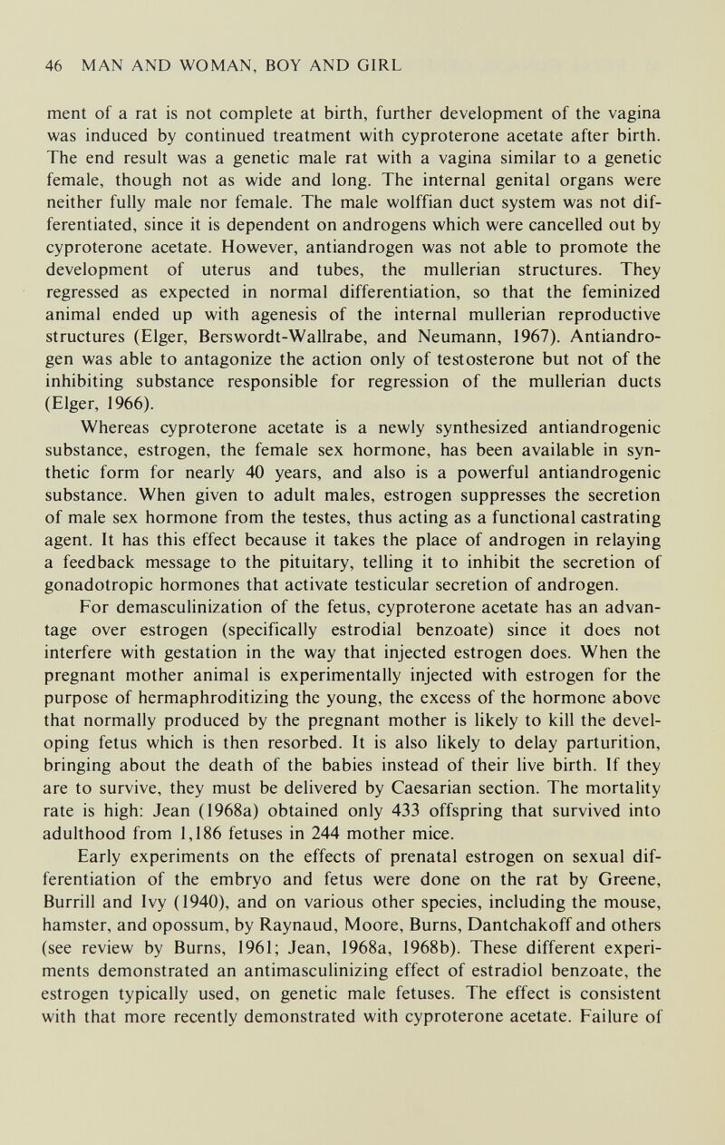 46 MAN AND WOMAN, BOY AND GIRL ment of a rat is not complete at birth, further development of the vagina was induced by continued treatment with cyproterone acetate after birth. The end result was a genetic male rat with a vagina similar to a genetic female, though not as wide and long. The internal genital organs were neither fully male nor female. The male wolffian duct system was not dif¬ ferentiated, since it is dependent on androgens which were cancelled out by cyproterone acetate. However, antiandrogen was not able to promote the development of uterus and tubes, the mullerian structures. They regressed as expected in normal differentiation, so that the feminized animal ended up with agenesis of the internal mullerian reproductive structures (Elger, Berswordt-Wallrabe, and Neumann, 1967). Antiandro¬ gen was able to antagonize the action only of testosterone but not of the inhibiting substance responsible for regression of the mullerian ducts (Elger, 1966). Whereas cyproterone acetate is a newly synthesized antiandrogenic substance, estrogen, the female sex hormone, has been available in syn¬ thetic form for nearly 40 years, and also is a powerful antiandrogenic substance. When given to adult males, estrogen suppresses the secretion of male sex hormone from the testes, thus acting as a functional castrating agent. It has this effect because it takes the place of androgen in relaying a feedback message to the pituitary, telling it to inhibit the secretion of gonadotropic hormones that activate testicular secretion of androgen. For demasculinization of the fetus, cyproterone acetate has an advan¬ tage over estrogen (specifically estrodial benzoate) since it does not interfere with gestation in the way that injected estrogen does. When the pregnant mother animal is experimentally injected with estrogen for the purpose of hermaphroditizing the young, the excess of the hormone above that normally produced by the pregnant mother is likely to kill the devel¬ oping fetus which is then resorbed. It is also Hkely to delay parturition, bringing about the death of the babies instead of their live birth. If they are to survive, they must be delivered by Caesarian section. The mortality rate is high; Jean (1968a) obtained only 433 offspring that survived into adulthood from 1,186 fetuses in 244 mother mice. Early experiments on the effects of prenatal estrogen on sexual dif¬ ferentiation of the embryo and fetus were done on the rat by Greene, Burrill and Ivy (1940), and on various other species, including the mouse, hamster, and opossum, by Raynaud, Moore, Burns, Dantchakoff and others (see review by Burns, 1961; Jean, 1968a, 1968b). These different experi¬ ments demonstrated an antimasculinizing effect of estradiol benzoate, the estrogen typically used, on genetic male fetuses. The effect is consistent with that more recently demonstrated with cyproterone acetate. Failure of