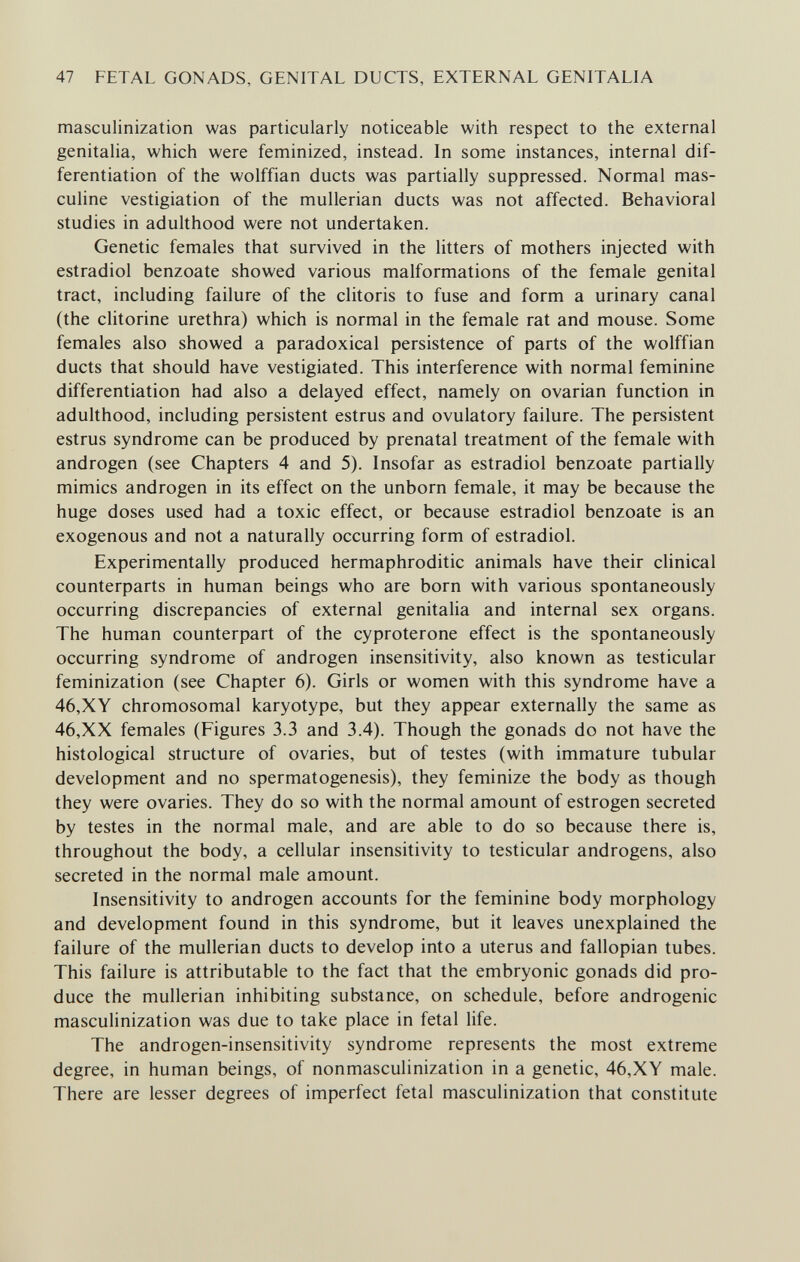 47 FETAL GONADS, GENITAL DUCTS, EXTERNAL GENITALIA masculinization was particularly noticeable with respect to the external genitalia, which were feminized, instead. In some instances, internal dif¬ ferentiation of the wolffian ducts was partially suppressed. Normal mas¬ culine vestigiation of the mullerian ducts was not affected. Behavioral studies in adulthood were not undertaken. Genetic females that survived in the litters of mothers injected with estradiol benzoate showed various malformations of the female genital tract, including failure of the clitoris to fuse and form a urinary canal (the clitorine urethra) which is normal in the female rat and mouse. Some females also showed a paradoxical persistence of parts of the wolffian ducts that should have vestigiated. This interference with normal feminine differentiation had also a delayed effect, namely on ovarian function in adulthood, including persistent estrus and ovulatory failure. The persistent estrus syndrome can be produced by prenatal treatment of the female with androgen (see Chapters 4 and 5). Insofar as estradiol benzoate partially mimics androgen in its effect on the unborn female, it may be because the huge doses used had a toxic effect, or because estradiol benzoate is an exogenous and not a naturally occurring form of estradiol. Experimentally produced hermaphroditic animals have their clinical counterparts in human beings who are born with various spontaneously occurring discrepancies of external genitalia and internal sex organs. The human counterpart of the cyproterone effect is the spontaneously occurring syndrome of androgen insensitivity, also known as testicular feminization (see Chapter 6). Girls or women with this syndrome have a 46,XY chromosomal karyotype, but they appear externally the same as 46,XX females (Figures 3.3 and 3.4). Though the gonads do not have the histological structure of ovaries, but of testes (with immature tubular development and no spermatogenesis), they feminize the body as though they were ovaries. They do so with the normal amount of estrogen secreted by testes in the normal male, and are able to do so because there is, throughout the body, a cellular insensitivity to testicular androgens, also secreted in the normal male amount. Insensitivity to androgen accounts for the feminine body morphology and development found in this syndrome, but it leaves unexplained the failure of the mullerian ducts to develop into a uterus and fallopian tubes. This failure is attributable to the fact that the embryonic gonads did pro¬ duce the mullerian inhibiting substance, on schedule, before androgenic masculinization was due to take place in fetal life. The androgen-insensitivity syndrome represents the most extreme degree, in human beings, of nonmasculinization in a genetic, 46,XY male. There are lesser degrees of imperfect fetal masculinization that constitute