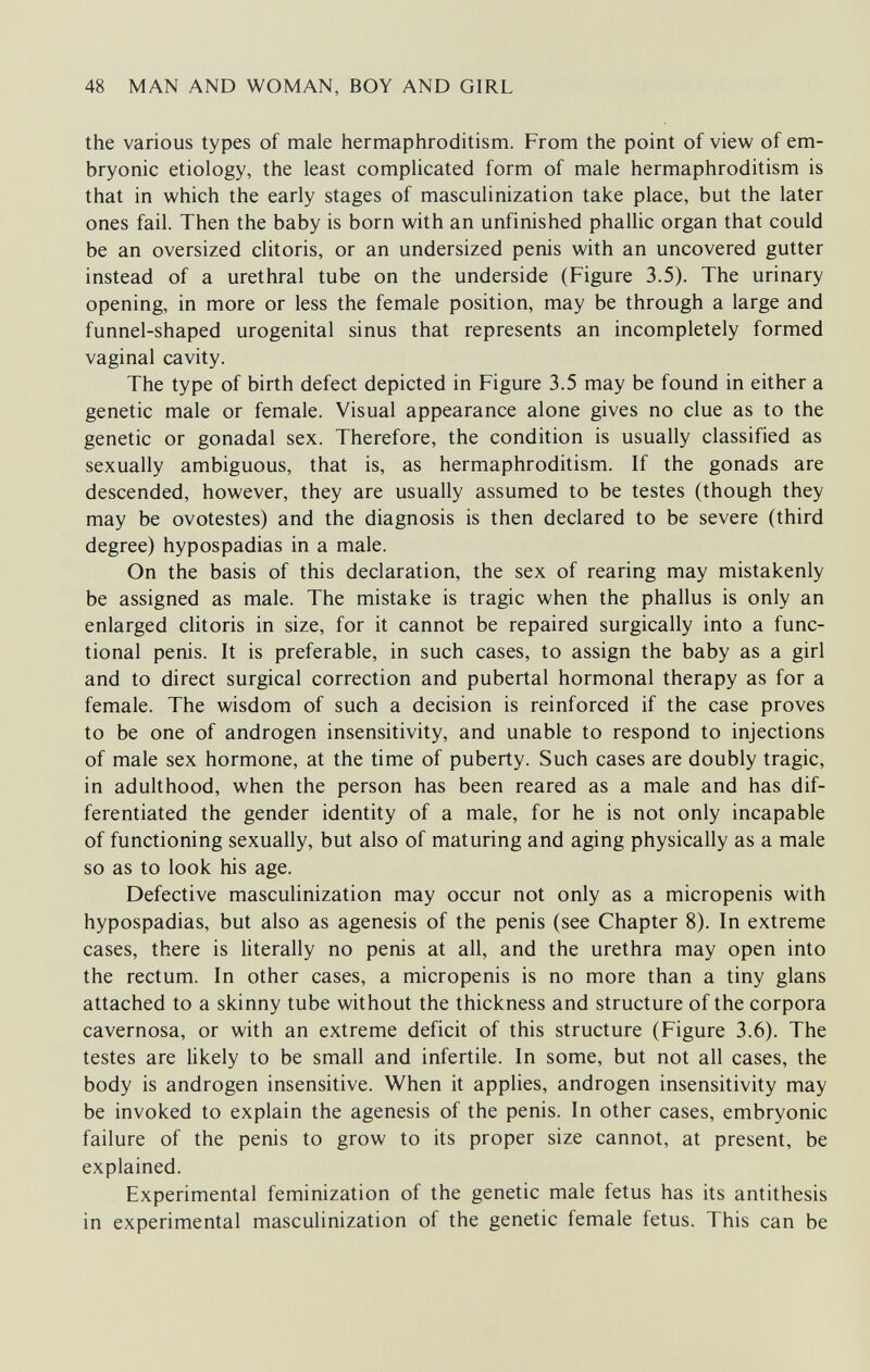 48 MAN AND WOMAN, BOY AND GIRL the various types of male hermaphroditism. From the point of view of em¬ bryonic etiology, the least complicated form of male hermaphroditism is that in which the early stages of masculinization take place, but the later ones fail. Then the baby is born with an unfinished phallic organ that could be an oversized clitoris, or an undersized penis with an uncovered gutter instead of a urethral tube on the underside (Figure 3.5). The urinary opening, in more or less the female position, may be through a large and funnel-shaped urogenital sinus that represents an incompletely formed vaginal cavity. The type of birth defect depicted in Figure 3.5 may be found in either a genetic male or female. Visual appearance alone gives no clue as to the genetic or gonadal sex. Therefore, the condition is usually classified as sexually ambiguous, that is, as hermaphroditism. If the gonads are descended, however, they are usually assumed to be testes (though they may be ovotestes) and the diagnosis is then declared to be severe (third degree) hypospadias in a male. On the basis of this declaration, the sex of rearing may mistakenly be assigned as male. The mistake is tragic when the phallus is only an enlarged clitoris in size, for it cannot be repaired surgically into a func¬ tional penis. It is preferable, in such cases, to assign the baby as a girl and to direct surgical correction and pubertal hormonal therapy as for a female. The wisdom of such a decision is reinforced if the case proves to be one of androgen insensitivity, and unable to respond to injections of male sex hormone, at the time of puberty. Such cases are doubly tragic, in adulthood, when the person has been reared as a male and has dif¬ ferentiated the gender identity of a male, for he is not only incapable of functioning sexually, but also of maturing and aging physically as a male so as to look his age. Defective masculinization may occur not only as a micropenis with hypospadias, but also as agenesis of the penis (see Chapter 8). In extreme cases, there is literally no penis at all, and the urethra may open into the rectum. In other cases, a micropenis is no more than a tiny glans attached to a skinny tube without the thickness and structure of the corpora cavernosa, or with an extreme deficit of this structure (Figure 3.6). The testes are likely to be small and infertile. In some, but not all cases, the body is androgen insensitive. When it applies, androgen insensitivity may be invoked to explain the agenesis of the penis. In other cases, embryonic failure of the penis to grow to its proper size cannot, at present, be explained. Experimental feminization of the genetic male fetus has its antithesis in experimental masculinization of the genetic female fetus. This can be