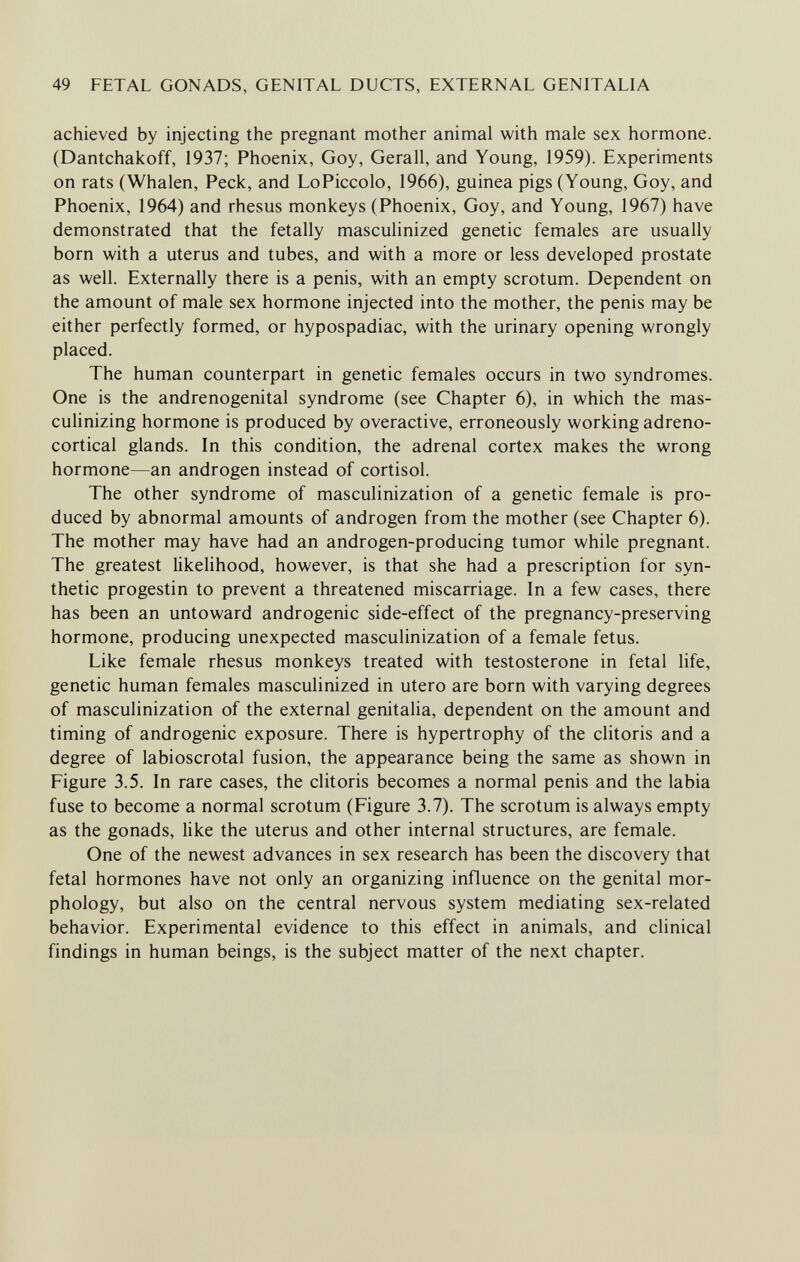 49 FETAL GONADS, GENITAL DUCTS, EXTERNAL GENITALIA achieved by injecting the pregnant mother animal with male sex hormone. (Dantchakoff, 1937; Phoenix, Goy, Gerall, and Young, 1959). Experiments on rats (Whalen, Peck, and LoPiccolo, 1966), guinea pigs (Young, Goy, and Phoenix, 1964) and rhesus monkeys (Phoenix, Goy, and Young, 1967) have demonstrated that the fetally masculinized genetic females are usually born with a uterus and tubes, and with a more or less developed prostate as well. Externally there is a penis, with an empty scrotum. Dependent on the amount of male sex hormone injected into the mother, the penis may be either perfectly formed, or hypospadiac, with the urinary opening wrongly placed. The human counterpart in genetic females occurs in two syndromes. One is the andrenogenital syndrome (see Chapter 6), in which the mas¬ culinizing hormone is produced by overactive, erroneously working adreno¬ cortical glands. In this condition, the adrenal cortex makes the wrong hormone—an androgen instead of Cortisol. The other syndrome of masculinization of a genetic female is pro¬ duced by abnormal amounts of androgen from the mother (see Chapter 6). The mother may have had an androgen-producing tumor while pregnant. The greatest likelihood, however, is that she had a prescription for syn¬ thetic progestin to prevent a threatened miscarriage. In a few cases, there has been an untoward androgenic side-effect of the pregnancy-preserving hormone, producing unexpected masculinization of a female fetus. Like female rhesus monkeys treated with testosterone in fetal life, genetic human females masculinized in utero are born with varying degrees of masculinization of the external genitalia, dependent on the amount and timing of androgenic exposure. There is hypertrophy of the clitoris and a degree of labioscrotal fusion, the appearance being the same as shown in Figure 3.5. In rare cases, the clitoris becomes a normal penis and the labia fuse to become a normal scrotum (Figure 3.7). The scrotum is always empty as the gonads, like the uterus and other internal structures, are female. One of the newest advances in sex research has been the discovery that fetal hormones have not only an organizing influence on the genital mor¬ phology, but also on the central nervous system mediating sex-related behavior. Experimental evidence to this effect in animals, and clinical findings in human beings, is the subject matter of the next chapter.