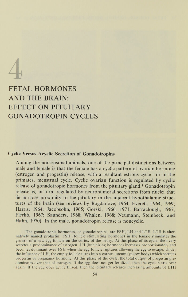 FETAL HORMONES AND THE BRAIN: EFFECT ON PITUITARY GONADOTROPIN CYCLES Cyclic Versus Acyclic Secretion of Gonadotropins Among the nonseasonal animals, one of the principal distinctions between male and female is that the female has a cyclic pattern of ovarian hormone (estrogen and progestin) release, with a resultant estrous cycle—or in the primates, menstrual cycle. Cyclic ovarian function is regulated by cyclic release of gonadotropic hormones from the pituitary gland.' Gonadotropin release is, in turn, regulated by neurohumoral secretions from nuclei that he in close proximity to the pituitary in the adjacent hypothalamic struc¬ tures of the brain (see reviews by Bogdanove, 1964; Everett, 1964, 1969; Harris, 1964; Jacobsohn, 1965; Gorski, 1966, 1971; Barraclough, 1967; Flerkó, 1967; Saunders, 1968; Whalen, 1968; Neumann, Steinbeck, and Hahn, 1970). In the male, gonadotropin release is noncyclic. ■The gonadotropic hormones, or gonadotropins, are FSH, LH and LTH. LTH is alter¬ natively named prolactin. FSH (follicle stimulating hormone) in the female stimulates the growth of a new egg follicle on the cortex of the ovary. At this phase of its cycle, the ovary secretes a predominance of estrogen. LH (luteinizing hormone) increases proportionately and becomes dominant over FSH when the egg follicle ruptures allowing the egg to escape. Under the iniluence of LH, the empty follicle turns into a corpus luteum (yellow body) which secretes progestin or pregnancy hormone. At this phase of the cycle, the total output of progestin pre¬ dominates over that of estrogen. If the egg does not get fertilized, then the cycle starts over again. If the egg does get fertilized, then the pituitary releases increasing amounts of LTH 54