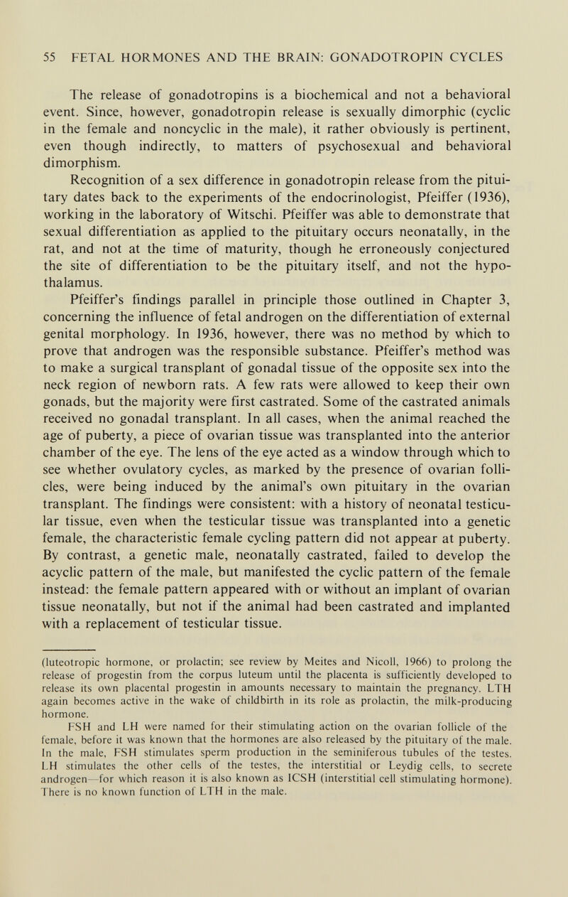 55 FETAL HORMONES AND THE BRAIN: GONADOTROPIN CYCLES The release of gonadotropins is a biochemical and not a behavioral event. Since, however, gonadotropin release is sexually dimorphic (cyclic in the female and noncyclic in the male), it rather obviously is pertinent, even though indirectly, to matters of psychosexual and behavioral dimorphism. Recognition of a sex difference in gonadotropin release from the pitui¬ tary dates back to the experiments of the endocrinologist, Pfeiffer (1936), working in the laboratory of Witschi. Pfeiffer was able to demonstrate that sexual differentiation as applied to the pituitary occurs neonatally, in the rat, and not at the time of maturity, though he erroneously conjectured the site of differentiation to be the pituitary itself, and not the hypo¬ thalamus. Pfeiffer's findings parallel in principle those outlined in Chapter 3, concerning the influence of fetal androgen on the differentiation of external genital morphology. In 1936, however, there was no method by which to prove that androgen was the responsible substance. Pfeiffer's method was to make a surgical transplant of gonadal tissue of the opposite sex into the neck region of newborn rats. A few rats were allowed to keep their own gonads, but the majority were first castrated. Some of the castrated animals received no gonadal transplant. In all cases, when the animal reached the age of puberty, a piece of ovarian tissue was transplanted into the anterior chamber of the eye. The lens of the eye acted as a window through which to see whether ovulatory cycles, as marked by the presence of ovarian folli¬ cles, were being induced by the animal's own pituitary in the ovarian transplant. The findings were consistent: with a history of neonatal testicu¬ lar tissue, even when the testicular tissue was transplanted into a genetic female, the characteristic female cycling pattern did not appear at puberty. By contrast, a genetic male, neonatally castrated, failed to develop the acyclic pattern of the male, but manifested the cyclic pattern of the female instead: the female pattern appeared with or without an implant of ovarian tissue neonatally, but not if the animal had been castrated and implanted with a replacement of testicular tissue. (luteotropic hormone, or prolactin; see review by Meites and Nicoli, 1966) to prolong the release of progestin from the corpus luteum until the placenta is sufficiently developed to release its own placental progestin in amounts necessary to maintain the pregnancy. LTH again becomes active in the wake of childbirth in its role as prolactin, the milk-producing hormone. FSH and LH were named for their stimulating action on the ovarian follicle of the female, before it was known that the hormones are also released by the pituitary of the male, in the male, FSH stimulates sperm production in the seminiferous tubules of the testes. LH stimulates the other cells of the testes, the interstitial or Leydig cells, to secrete androgen—for which reason it is also known as ICSH (interstitial cell stimulating hormone). There is no known function of LTH in the male.