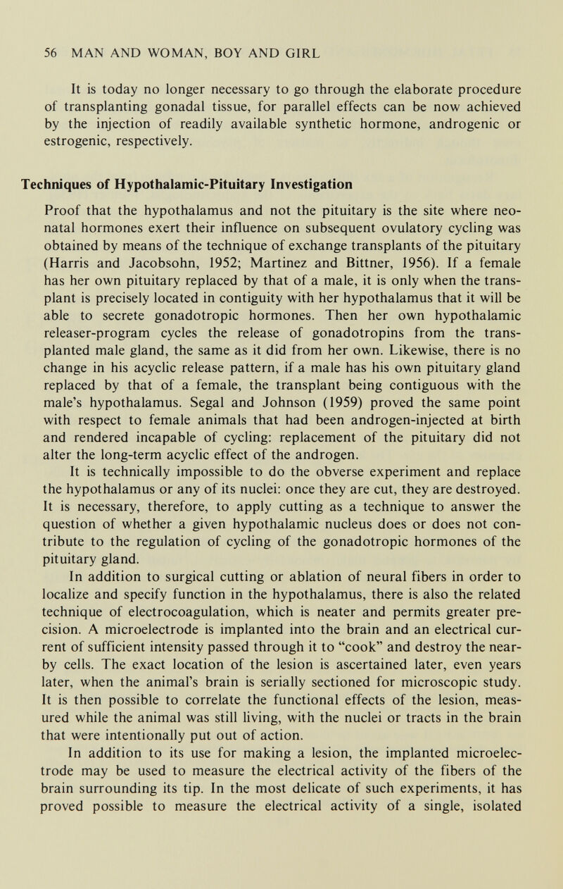 56 MAN AND WOMAN, BOY AND GIRL It is today no longer necessary to go through the elaborate procedure of transplanting gonadal tissue, for parallel effects can be now achieved by the injection of readily available synthetic hormone, androgenic or estrogenic, respectively. Techniques of Hypothalamic-Pituitary Investigation Proof that the hypothalamus and not the pituitary is the site where neo¬ natal hormones exert their influence on subsequent ovulatory cycling was obtained by means of the technique of exchange transplants of the pituitary (Harris and Jacobsohn, 1952; Martinez and Bittner, 1956). If a female has her own pituitary replaced by that of a male, it is only when the trans¬ plant is precisely located in contiguity with her hypothalamus that it will be able to secrete gonadotropic hormones. Then her own hypothalamic releaser-program cycles the release of gonadotropins from the trans¬ planted male gland, the same as it did from her own. Likewise, there is no change in his acyclic release pattern, if a male has his own pituitary gland replaced by that of a female, the transplant being contiguous with the male's hypothalamus. Segal and Johnson (1959) proved the same point with respect to female animals that had been androgen-injected at birth and rendered incapable of cycling: replacement of the pituitary did not alter the long-term acyclic effect of the androgen. It is technically impossible to do the obverse experiment and replace the hypothalamus or any of its nuclei: once they are cut, they are destroyed. It is necessary, therefore, to apply cutting as a technique to answer the question of whether a given hypothalamic nucleus does or does not con¬ tribute to the regulation of cycling of the gonadotropic hormones of the pituitary gland. In addition to surgical cutting or ablation of neural fibers in order to localize and specify function in the hypothalamus, there is also the related technique of electrocoagulation, which is neater and permits greater pre¬ cision. A microelectrode is implanted into the brain and an electrical cur¬ rent of sufficient intensity passed through it to cook and destroy the near¬ by cells. The exact location of the lesion is ascertained later, even years later, when the animal's brain is serially sectioned for microscopic study. It is then possible to correlate the functional effects of the lesion, meas¬ ured while the animal was still living, with the nuclei or tracts in the brain that were intentionally put out of action. In addition to its use for making a lesion, the implanted microelec¬ trode may be used to measure the electrical activity of the fibers of the brain surrounding its tip. In the most delicate of such experiments, it has proved possible to measure the electrical activity of a single, isolated