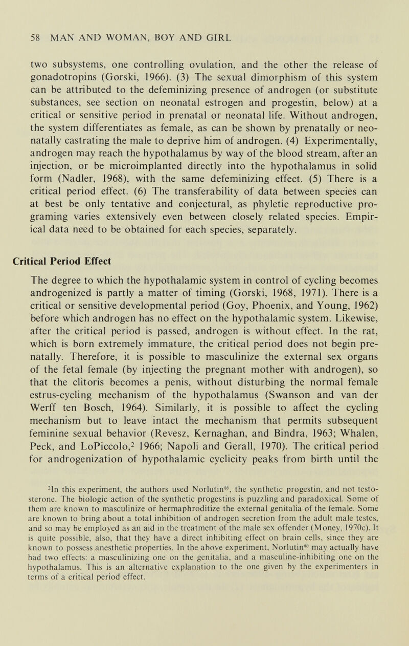 58 MAN AND WOMAN, BOY AND GIRL two subsystems, one controlling ovulation, and the other the release of gonadotropins (Gorski, 1966). (3) The sexual dimorphism of this system can be attributed to the defeminizing presence of androgen (or substitute substances, see section on neonatal estrogen and progestin, below) at a critical or sensitive period in prenatal or neonatal life. Without androgen, the system differentiates as female, as can be shown by prenatally or neo- natally castrating the male to deprive him of androgen. (4) Experimentally, androgen may reach the hypothalamus by way of the blood stream, after an injection, or be microimplanted directly into the hypothalamus in solid form (Nadler, 1968), with the same defeminizing effect. (5) There is a critical period effect. (6) The transferability of data between species can at best be only tentative and conjectural, as phyletic reproductive pro¬ graming varies extensively even between closely related species. Empir¬ ical data need to be obtained for each species, separately. Critical Period Effect The degree to which the hypothalamic system in control of cycling becomes androgenized is partly a matter of timing (Gorski, 1968, 1971). There is a critical or sensitive developmental period (Goy, Phoenix, and Young, 1962) before which androgen has no effect on the hypothalamic system. Likewise, after the critical period is passed, androgen is without effect. In the rat, which is born extremely immature, the critical period does not begin pre¬ natally. Therefore, it is possible to masculinize the external sex organs of the fetal female (by injecting the pregnant mother with androgen), so that the clitoris becomes a penis, without disturbing the normal female estrus-cycling mechanism of the hypothalamus (Swanson and van der Werff ten Bosch, 1964). Similarly, it is possible to affect the cycling mechanism but to leave intact the mechanism that permits subsequent feminine sexual behavior (Revesz, Kernaghan, and Bindra, 1963; Whalen, Peck, and LoPiccolo,^ 1966; Napoli and Gerall, 1970). The critical period for androgenization of hypothalamic cyclicity peaks from birth until the ^In this experiment, the authors used Norlutin®, the synthetic progestin, and not testo¬ sterone. The biologic action of the synthetic progestins is puzzHng and paradoxical. Some of them are known to masculinize or hermaphroditize the external genitalia of the female. Some are known to bring about a total inhibition of androgen secretion from the adult male testes, and so may be employed as an aid in the treatment of the male sex offender (Money, 1970c). It is quite possible, also, that they have a direct inhibiting effect on brain cells, since they are known to possess anesthetic properties. In the above experiment, Norlutin® may actually have had two effects: a masculinizing one on the genitalia, and a masculine-inhibiting one on the hypothalamus. This is an alternative explanation to the one given by the experimenters in terms of a critical period effect.