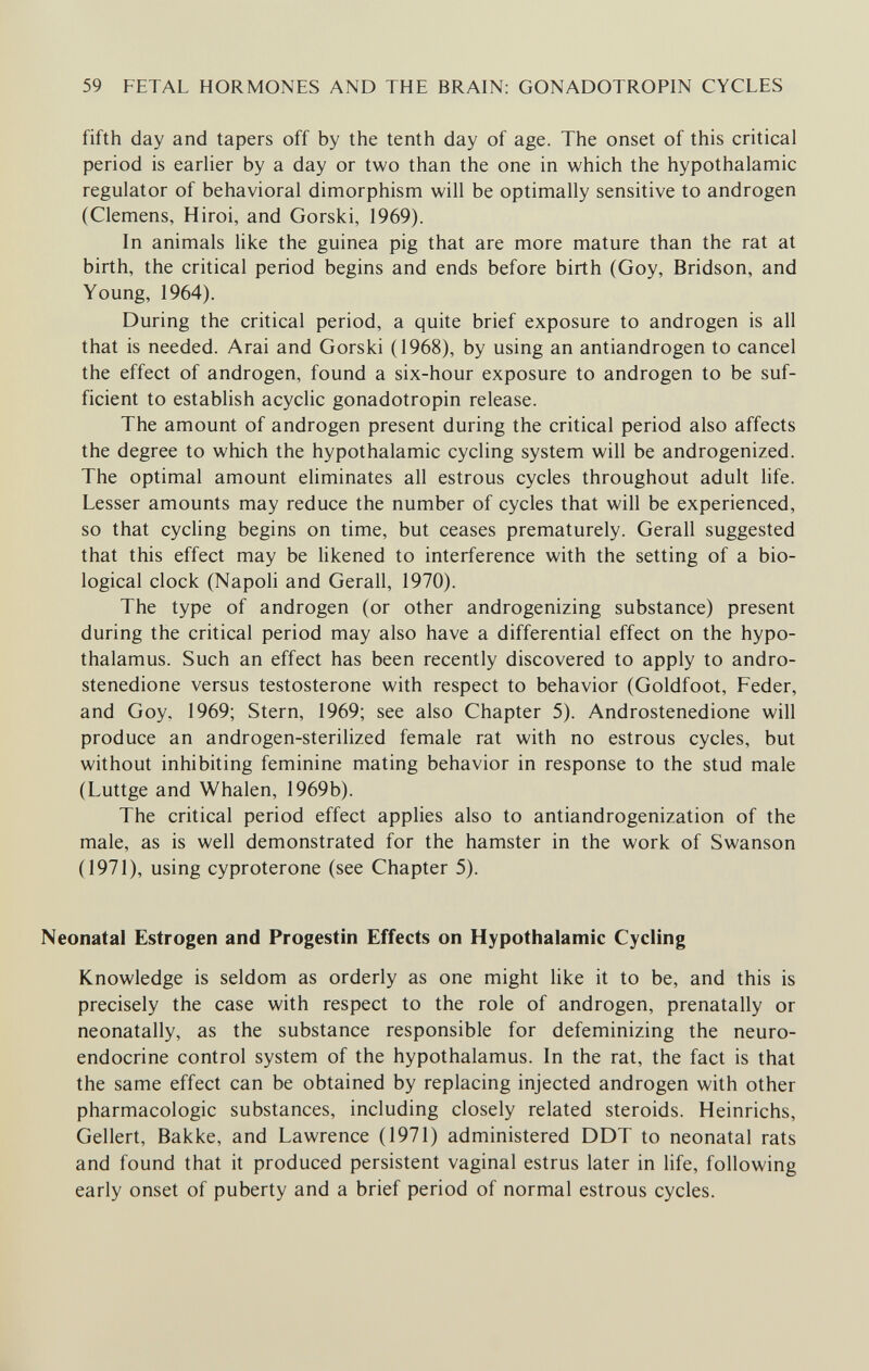 59 FETAL HORMONES AND THE BRAIN; GONADOTROPIN CYCLES fifth day and tapers off by the tenth day of age. The onset of this critical period is earlier by a day or two than the one in which the hypothalamic regulator of behavioral dimorphism will be optimally sensitive to androgen (Clemens, Hiroi, and Gorski, 1969). In animals like the guinea pig that are more mature than the rat at birth, the critical period begins and ends before birth (Goy, Bridson, and Young, 1964). During the critical period, a quite brief exposure to androgen is all that is needed. Arai and Gorski (1968), by using an antiandrogen to cancel the effect of androgen, found a six-hour exposure to androgen to be suf¬ ficient to establish acyclic gonadotropin release. The amount of androgen present during the critical period also affects the degree to which the hypothalamic cycling system will be androgenized. The optimal amount eliminates all estrous cycles throughout adult life. Lesser amounts may reduce the number of cycles that will be experienced, so that cycling begins on time, but ceases prematurely. Gerall suggested that this effect may be likened to interference with the setting of a bio¬ logical clock (Napoli and Gerall, 1970). The type of androgen (or other androgenizing substance) present during the critical period may also have a differential effect on the hypo¬ thalamus. Such an effect has been recently discovered to apply to andro- stenedione versus testosterone with respect to behavior (Goldfoot, Feder, and Goy, 1969; Stern, 1969; see also Chapter 5). Androstenedione will produce an androgen-sterilized female rat with no estrous cycles, but without inhibiting feminine mating behavior in response to the stud male (Luttge and Whalen, 1969b). The critical period effect applies also to antiandrogenization of the male, as is well demonstrated for the hamster in the work of Swanson (1971), using cyproterone (see Chapter 5). Neonatal Estrogen and Progestin Effects on Hypothalamic Cycling Knowledge is seldom as orderly as one might like it to be, and this is precisely the case with respect to the role of androgen, prenatally or neonatally, as the substance responsible for defeminizing the neuro¬ endocrine control system of the hypothalamus. In the rat, the fact is that the same effect can be obtained by replacing injected androgen with other pharmacologic substances, including closely related steroids. Heinrichs, Geliert, Вакке, and Lawrence (1971) administered DDT to neonatal rats and found that it produced persistent vaginal estrus later in life, following early onset of puberty and a brief period of normal estrous cycles.