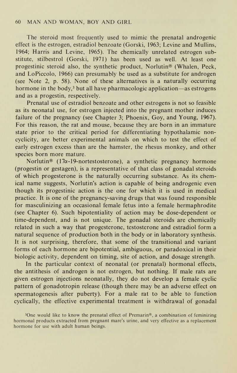 60 MAN AND WOMAN, BOY AND GIRL The steroid most frequently used to mimic the prenatal androgenic effect is the estrogen, estradiol benzoate (Gorski, 1963; Levine and Mullins, 1964; Harris and Levine, 1965). The chemically unrelated estrogen sub¬ stitute, stilbestrol (Gorski, 1971) has been used as well. At least one progestinic steroid also, the synthetic product, Norlutin® (Whalen, Peck, and LoPiccolo, 1966) can presumably be used as a substitute for androgen (see Note 2, p. 58). None of these alternatives is a naturally occurring hormone in the body,^ but all have pharmacologic application—as estrogens and as a progestin, respectively. Prenatal use of estradiol benzoate and other estrogens is not so feasible as its neonatal use, for estrogen injected into the pregnant mother induces failure of the pregnancy (see Chapter 3; Phoenix, Goy, and Young, 1967). For this reason, the rat and mouse, because they are born in an immature state prior to the critical period for differentiating hypothalamic non- cyclicity, are better experimental animals on which to test the effect of early estrogen excess than are the hamster, the rhesus monkey, and other species born more mature. Norlutin® (17o:-19-nortestosterone), a synthetic pregnancy hormone (progestin or gestagen), is a representative of that class of gonadal steroids of which progesterone is the naturally occurring substance. As its chem¬ ical name suggests, Norlutin's action is capable of being androgenic even though its progestinic action is the one for which it is used in medical practice. It is one of the pregnancy-saving drugs that was found responsible for masculinizing an occasional female fetus into a female hermaphrodite (see Chapter 6). Such bipotentiality of action may be dose-dependent or time-dependent, and is not unique. The gonadal steroids are chemically related in such a way that progesterone, testosterone and estradiol form a natural sequence of production both in the body or in laboratory synthesis. It is not surprising, therefore, that some of the transitional and variant forms of each hormone are bipotential, ambiguous, or paradoxical in their biologic activity, dependent on timing, site of action, and dosage strength. In the particular context of neonatal (or prenatal) hormonal effects, the antithesis of androgen is not estrogen, but nothing. If male rats are given estrogen injections neonatally, they do not develop a female cyclic pattern of gonadotropin release (though there may be an adverse effect on spermatogenesis after puberty). For a male rat to be able to function cyclically, the effective experimental treatment is withdrawal of gonadal Юпе would like to know the prenatal effect of Premarin®, a combination of feminizing hormonal products extracted from pregnant mare's urine, and very effective as a replacement hormone for use with adult human beings.