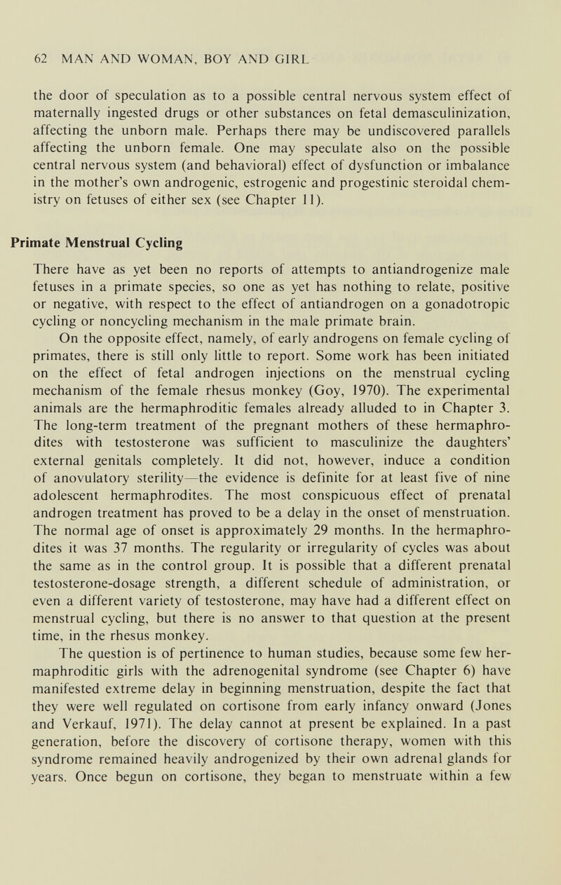 62 MAN AND WOMAN, BOY AND GIRL the door of speculation as to a possible central nervous system effect of maternally ingested drugs or other substances on fetal demasculinization, affecting the unborn male. Perhaps there may be undiscovered parallels affecting the unborn female. One may speculate also on the possible central nervous system (and behavioral) effect of dysfunction or imbalance in the mother's own androgenic, estrogenic and progestinic steroidal chem¬ istry on fetuses of either sex (see Chapter 11). Primate Menstrual Cycling There have as yet been no reports of attempts to antiandrogenize male fetuses in a primate species, so one as yet has nothing to relate, positive or negative, with respect to the effect of antiandrogen on a gonadotropic cycling or noncycling mechanism in the male primate brain. On the opposite effect, namely, of early androgens on female cycling of primates, there is still only little to report. Some work has been initiated on the effect of fetal androgen injections on the menstrual cycling mechanism of the female rhesus monkey (Goy, 1970). The experimental animals are the hermaphroditic females already alluded to in Chapter 3. The long-term treatment of the pregnant mothers of these hermaphro¬ dites with testosterone was sufficient to masculinize the daughters' external genitals completely. It did not, however, induce a condition of anovulatory sterility—the evidence is definite for at least five of nine adolescent hermaphrodites. The most conspicuous effect of prenatal androgen treatment has proved to be a delay in the onset of menstruation. The normal age of onset is approximately 29 months. In the hermaphro¬ dites it was 37 months. The regularity or irregularity of cycles was about the same as in the control group. It is possible that a different prenatal testosterone-dosage strength, a different schedule of administration, or even a different variety of testosterone, may have had a different effect on menstrual cycling, but there is no answer to that question at the present time, in the rhesus monkey. The question is of pertinence to human studies, because some few her¬ maphroditic girls with the adrenogenital syndrome (see Chapter 6) have manifested extreme delay in beginning menstruation, despite the fact that they were well regulated on cortisone from early infancy onward (Jones and Verkauf, 1971). The delay cannot at present be explained. In a past generation, before the discovery of cortisone therapy, women with this syndrome remained heavily androgenized by their own adrenal glands for years. Once begun on cortisone, they began to menstruate within a few