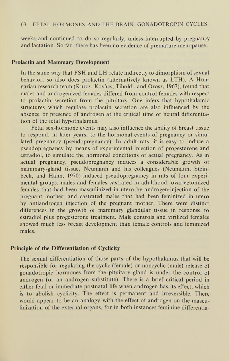 63 FETAL HORMONES AND THE BRAIN: GONADOTROPIN CYCLES weeks and continued to do so regularly, unless interrupted by pregnancy and lactation. So far, there has been no evidence of premature menopause. Prolactin and Mammary Development In the same way that FSH and LH relate indirectly to dimorphism of sexual behavior, so also does prolactin (alternatively known as LTH). A Hun¬ garian research team (Kurcz, Kovács, Tiboldi, and Orosz, 1967), found that males and androgenized females differed from control females with respect to prolactin secretion from the pituitary. One infers that hypothalamic structures which regulate prolactin secretion are also influenced by the absence or presence of androgen at the critical time of neural differentia¬ tion of the fetal hypothalamus. Fetal sex-hormone events may also influence the ability of breast tissue to respond, in later years, to the hormonal events of pregnancy or simu¬ lated pregnancy (pseudopregnancy). In adult rats, it is easy to induce a pseudopregnancy by means of experimental injection of progesterone and estradiol, to simulate the hormonal conditions of actual pregnancy. As in actual pregnancy, pseudopregnancy induces a considerable growth of mammary-gland tissue. Neumann and his colleagues (Neumann, Stein¬ beck, and Hahn, 1970) induced pseudopregnancy in rats of four experi¬ mental groups: males and females castrated in adulthood; ovariectomized females that had been masculinized in utero by androgen-injection of the pregnant mother; and castrated males that had been feminized in utero by antiandrogen injection of the pregnant mother. There were distinct differences in the growth of mammary glandular tissue in response to estradiol plus progesterone treatment. Male controls and virilized females showed much less breast development than female controls and feminized males. Principle of the Differentiation of Cyclicity The sexual differentiation of those parts of the hypothalamus that will be responsible for regulating the cyclic (female) or noncyclic (male) release of gonadotropic hormones from the pituitary gland is under the control of androgen (or an androgen substitute). There is a brief critical period in either fetal or immediate postnatal life when androgen has its effect, which is to abolish cyclicity. The effect is permanent and irreversible. There would appear to be an analogy with the effect of androgen on the mascu- linization of the external organs, for in both instances feminine differentia-