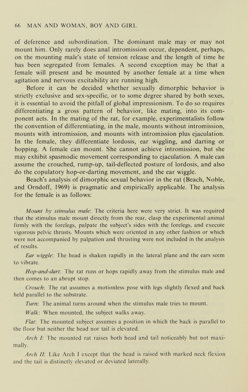 66 MAN AND WOMAN, BOY AND GIRL of deference and subordination. The dominant male may or may not mount him. Only rarely does anal intromission occur, dependent, perhaps, on the mounting male's state of tension release and the length of time he has been segregated from females. A second exception may be that a female will present and be mounted by another female at a time when agitation and nervous excitability are running high. Before it can be decided whether sexually dimorphic behavior is strictly exclusive and sex-specific, or to some degree shared by both sexes, it is essential to avoid the pitfall of global impressionism. To do so requires differentiating a gross pattern of behavior, like mating, into its com¬ ponent acts. In the mating of the rat, for example, experimentalists follow the convention of differentiating, in the male, mounts without intromission, mounts with intromission, and mounts with intromission plus ejaculation. In the female, they differentiate lordosis, ear wiggling, and darting or hopping. A female can mount. She cannot achieve intromission, but she may exhibit spasmodic movement corresponding to ejaculation. A male can assume the crouched, rump-up, tail-deflected posture of lordosis, and also do the copulatory hop-or-darting movement, and the ear wiggle. Beach's analysis of dimorphic sexual behavior in the rat (Beach, Noble, and Orndoff, 1969) is pragmatic and empirically applicable. The analysis for the female is as follows: Mount by stimulus male'. The criteria here were very strict. It was required that the stimulus male mount directly from the rear, clasp the experimental animal firmly with the forelegs, palpate the subject's sides with the forelegs, and execute vigorous pelvic thrusts. Mounts which were oriented in any other fashion or which were not accompanied by palpation and thrusting were not included in the analysis of results. Ear wiggle-. The head is shaken rapidly in the lateral plane and the ears seem to vibrate. Hop-and-dart: The rat runs or hops rapidly away from the stimulus male and then comes to an abrupt stop. Crouch: The rat assumes a motionless pose with legs slightly flexed and back held parallel to the substrate. Turn\ The animal turns around when the stimulus male tries to mount. Walk: When mounted, the subject walks away. Flat: The mounted subject assumes a position in which the back is parallel to the floor but neither the head nor tail is elevated. Arch /: The mounted rat raises both head and tail noticeably but not maxi¬ mally. Arch Ii. Like Arch I except that the head is raised with marked neck flexion and the tail is distinctly elevated or deviated laterally.