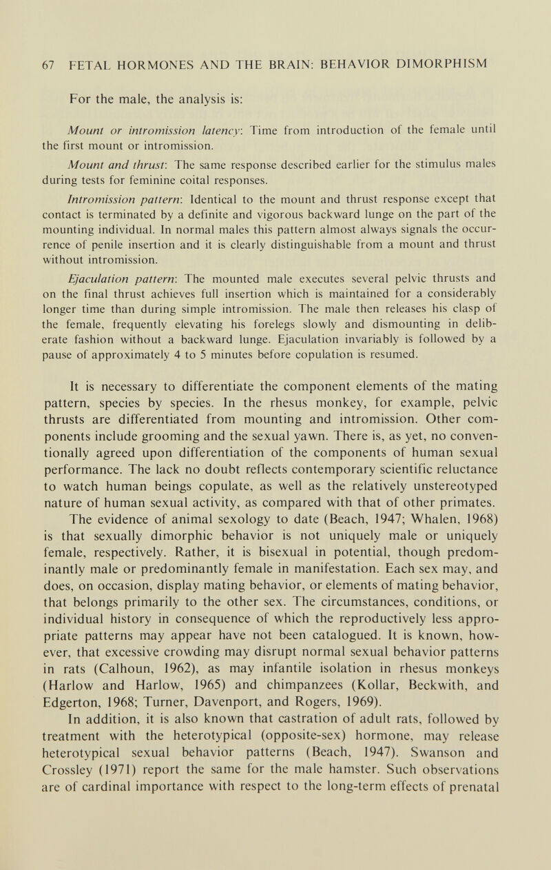 67 FETAL HORMONES AND THE BRAIN: BEHAVIOR DIMORPHISM For the male, the analysis is: Mount or intromission latency. Time from introduction of the female until the first mount or intromission. Mount and thrust: The same response described earlier for the stimulus males during tests for feminine coital responses. Intromission pattern: Identical to the mount and thrust response except that contact is terminated by a definite and vigorous backward lunge on the part of the mounting individual. In normal males this pattern almost always signals the occur¬ rence of penile insertion and it is clearly distinguishable from a mount and thrust without intromission. Ejaculation pattern: The mounted male executes several pelvic thrusts and on the final thrust achieves full insertion which is maintained for a considerably longer time than during simple intromission. The male then releases his clasp of the female, frequently elevating his forelegs slowly and dismounting in delib¬ erate fashion without a backward lunge. Ejaculation invariably is followed by a pause of approximately 4 to 5 minutes before copulation is resumed. It is necessary to differentiate the component elements of the mating pattern, species by species. In the rhesus monkey, for example, pelvic thrusts are differentiated from mounting and intromission. Other com¬ ponents include grooming and the sexual yawn. There is, as yet, no conven¬ tionally agreed upon differentiation of the components of human sexual performance. The lack no doubt reflects contemporary scientific reluctance to watch human beings copulate, as well as the relatively unstereotyped nature of human sexual activity, as compared with that of other primates. The evidence of animal sexology to date (Beach, 1947; Whalen, 1968) is that sexually dimorphic behavior is not uniquely male or uniquely female, respectively. Rather, it is bisexual in potential, though predom¬ inantly male or predominantly female in manifestation. Each sex may, and does, on occasion, display mating behavior, or elements of mating behavior, that belongs primarily to the other sex. The circumstances, conditions, or individual history in consequence of which the reproductively less appro¬ priate patterns may appear have not been catalogued. It is known, how¬ ever, that excessive crowding may disrupt normal sexual behavior patterns in rats (Calhoun, 1962), as may infantile isolation in rhesus monkeys (Harlow and Harlow, 1965) and chimpanzees (Kollar, Beckwith, and Edgerton, 1968; Turner, Davenport, and Rogers, 1969). In addition, it is also known that castration of adult rats, followed by treatment with the heterotypical (opposite-sex) hormone, may release heterotypical sexual behavior patterns (Beach, 1947). Swanson and Crossley (1971) report the same for the male hamster. Such observations are of cardinal importance with respect to the long-term effects of prenatal