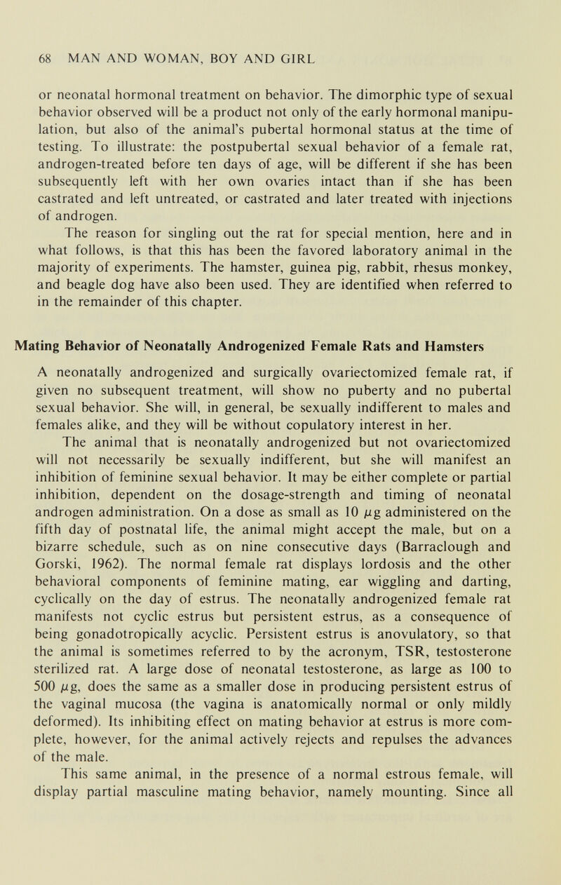 68 MAN AND WOMAN, BOY AND GIRL or neonatal hormonal treatment on behavior. The dimorphic type of sexual behavior observed will be a product not only of the early hormonal manipu¬ lation, but also of the animal's pubertal hormonal status at the time of testing. To illustrate; the postpubertal sexual behavior of a female rat, androgen-treated before ten days of age, will be different if she has been subsequently left with her own ovaries intact than if she has been castrated and left untreated, or castrated and later treated with injections of androgen. The reason for singling out the rat for special mention, here and in what follows, is that this has been the favored laboratory animal in the majority of experiments. The hamster, guinea pig, rabbit, rhesus monkey, and beagle dog have also been used. They are identified when referred to in the remainder of this chapter. Mating Behavior of Neonatally Androgenized Female Rats and Hamsters A neonatally androgenized and surgically ovariectomized female rat, if given no subsequent treatment, will show no puberty and no pubertal sexual behavior. She will, in general, be sexually indifferent to males and females alike, and they will be without copulatory interest in her. The animal that is neonatally androgenized but not ovariectomized will not necessarily be sexually indifferent, but she will manifest an inhibition of feminine sexual behavior. It may be either complete or partial inhibition, dependent on the dosage-strength and timing of neonatal androgen administration. On a dose as small as 10 jug administered on the fifth day of postnatal life, the animal might accept the male, but on a bizarre schedule, such as on nine consecutive days (Barraclough and Gorski, 1962). The normal female rat displays lordosis and the other behavioral components of feminine mating, ear wiggling and darting, cyclically on the day of estrus. The neonatally androgenized female rat manifests not cyclic estrus but persistent estrus, as a consequence of being gonadotropically acyclic. Persistent estrus is anovulatory, so that the animal is sometimes referred to by the acronym, TSR, testosterone sterilized rat. A large dose of neonatal testosterone, as large as 100 to 500 ¡jLg, does the same as a smaller dose in producing persistent estrus of the vaginal mucosa (the vagina is anatomically normal or only mildly deformed). Its inhibiting effect on mating behavior at estrus is more com¬ plete, however, for the animal actively rejects and repulses the advances of the male. This same animal, in the presence of a normal estrous female, will display partial masculine mating behavior, namely mounting. Since all