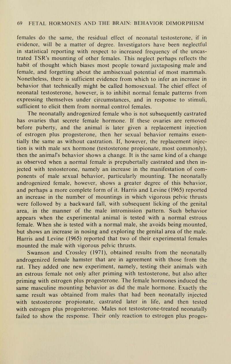 69 FETAL HORMONES AND THE BRAIN: BEHAVIOR DIMORPHISM females do the same, the residual effect of neonatal testosterone, if in evidence, will be a matter of degree. Investigators have been neglectful in statistical reporting with respect to increased frequency of the uncas- trated TSR's mounting of other females. This neglect perhaps reflects the habit of thought which biases most people toward juxtaposing male and female, and forgetting about the ambisexual potential of most mammals. Nonetheless, there is sufficient evidence from which to infer an increase in behavior that technically might be called homosexual. The chief effect of neonatal testosterone, however, is to inhibit normal female patterns from expressing themselves under circumstances, and in response to stimuli, sufficient to elicit them from normal control females. The neonatally androgenized female who is not subsequently castrated has ovaries that secrete female hormone. If these ovaries are removed before puberty, and the animal is later given a replacement injection of estrogen plus progesterone, then her sexual behavior remains essen¬ tially the same as without castration. If, however, the replacement injec¬ tion is with male sex hormone (testosterone propionate, most commonly), then the animal's behavior shows a change. It is the same kind of a change as observed when a normal female is prepubertally castrated and then in¬ jected with testosterone, namely an increase in the manifestation of com¬ ponents of male sexual behavior, particularly mounting. The neonatally androgenized female, however, shows a greater degree of this behavior, and perhaps a more complete form of it. Harris and Levine (1965) reported an increase in the number of mountings in which vigorous pelvic thrusts were followed by a backward fall, with subsequent licking of the genital area, in the manner of the male intromission pattern. Such behavior appears when the experimental animal is tested with a normal estrous female. When she is tested with a normal male, she avoids being mounted, but shows an increase in nosing and exploring the genital area of the male. Harris and Levine (1965) reported that two of their experimental females mounted the male with vigorous pelvic thrusts. Swanson and Crossley (1971), obtained results from the neonatally androgenized female hamster that are in agreement with those from the rat. They added one new experiment, namely, testing their animals with an estrous female not only after priming with testosterone, but also after priming with estrogen plus progesterone. The female hormones induced the same masculine mounting behavior as did the male hormone. Exactly the same result was obtained from males that had been neonatally injected with testosterone propionate, castrated later in life, and then tested with estrogen plus progesterone. Males not testosterone-treated neonatally failed to show the response. Their only reaction to estrogen plus proges-