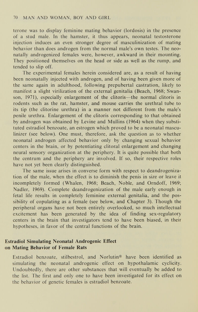 70 MAN AND WOMAN, BOY AND GIRL terone was to display feminine mating behavior (lordosis) in the presence of a stud male. In the hamster, it thus appears, neonatal testosterone injection induces an even stronger degree of masculinization of mating behavior than does androgen from the normal male's own testes. The neo- natally androgenized females were, however, awkward in their mounting. They positioned themselves on the head or side as well as the rump, and tended to slip off. The experimental females herein considered are, as a result of having been neonatally injected with androgen, and of having been given more of the same again in adulthood, following prepubertal castration, likely to manifest a slight virilization of the external genitalia (Beach, 1968; Swan- son, 1971), especially enlargement of the clitoris—the normal clitoris in rodents such as the rat, hamster, and mouse carries the urethral tube to its tip (the clitorine urethra) in a manner not different from the male's penile urethra. Enlargement of the clitoris corresponding to that obtained by androgen was obtained by Levine and Mullins (1964) when they substi¬ tuted estradiol benzoate, an estrogen which proved to be a neonatal mascu- linizer (see below). One must, therefore, ask the question as to whether neonatal androgen affected behavior only by changing sexual behavior centers in the brain, or by potentiating clitoral enlargement and changing neural sensory organization at the periphery. It is quite possible that both the centrum and the periphery are involved. If so, their respective roles have not yet been clearly distinguished. The same issue arises in converse form with respect to deandrogeniza- tion of the male, when the effect is to diminish the penis in size or leave it incompletely formed (Whalen, 1968; Beach, Noble, and Orndoff, 1969; Nadler, 1969). Complete deandrogenization of the male early enough in fetal life results in completely feminine external genitalia, and the pos¬ sibility of copulating as a female (see below, and Chapter 3). Though the peripheral organs have not been entirely overlooked, so much intellectual excitement has been generated by the idea of finding sex-regulatory centers in the brain that investigators tend to have been biased, in their hypotheses, in favor of the central functions of the brain. Estradiol Simulating Neonatal Androgenic Effect on Mating Behavior of Female Rats Estradiol benzoate, stilbestrol, and Norlutin® have been identified as simulating the neonatal androgenic effect on hypothalamic cyclicity. Undoubtedly, there are other substances that will eventually be added to the list. The first and only one to have been investigated for its effect on the behavior of genetic females is estradiol benzoate.