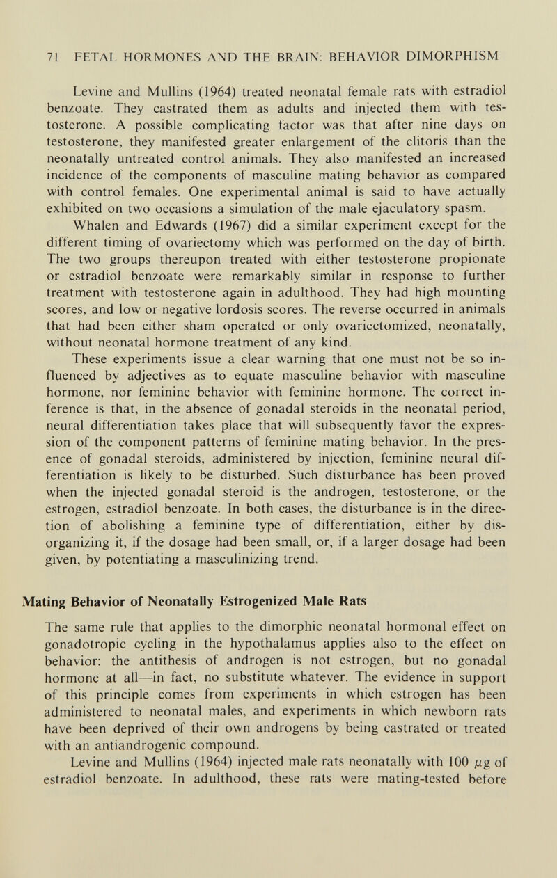71 FETAL HORMONES AND THE BRAIN: BEHAVIOR DIMORPHISM Levine and Mullins (1964) treated neonatal female rats with estradiol benzoate. They castrated them as adults and injected them with tes¬ tosterone. A possible complicating factor was that after nine days on testosterone, they manifested greater enlargement of the clitoris than the neonatally untreated control animals. They also manifested an increased incidence of the components of masculine mating behavior as compared with control females. One experimental animal is said to have actually exhibited on two occasions a simulation of the male ejaculatory spasm. Whalen and Edwards (1967) did a similar experiment except for the different timing of ovariectomy which was performed on the day of birth. The two groups thereupon treated with either testosterone propionate or estradiol benzoate were remarkably similar in response to further treatment with testosterone again in adulthood. They had high mounting scores, and low or negative lordosis scores. The reverse occurred in animals that had been either sham operated or only ovariectomized, neonatally, without neonatal hormone treatment of any kind. These experiments issue a clear warning that one must not be so in¬ fluenced by adjectives as to equate masculine behavior with masculine hormone, nor feminine behavior with feminine hormone. The correct in¬ ference is that, in the absence of gonadal steroids in the neonatal period, neural differentiation takes place that will subsequently favor the expres¬ sion of the component patterns of feminine mating behavior. In the pres¬ ence of gonadal steroids, administered by injection, feminine neural dif¬ ferentiation is likely to be disturbed. Such disturbance has been proved when the injected gonadal steroid is the androgen, testosterone, or the estrogen, estradiol benzoate. In both cases, the disturbance is in the direc¬ tion of abolishing a feminine type of differentiation, either by dis¬ organizing it, if the dosage had been small, or, if a larger dosage had been given, by potentiating a masculinizing trend. Mating Behavior of Neonatally Estrogenized Male Rats The same rule that applies to the dimorphic neonatal hormonal effect on gonadotropic cycling in the hypothalamus applies also to the effect on behavior: the antithesis of androgen is not estrogen, but no gonadal hormone at all—in fact, no substitute whatever. The evidence in support of this principle comes from experiments in which estrogen has been administered to neonatal males, and experiments in which newborn rats have been deprived of their own androgens by being castrated or treated with an antiandrogenic compound. Levine and Mullins (1964) injected male rats neonatally with 100 jUg of estradiol benzoate. In adulthood, these rats were mating-tested before