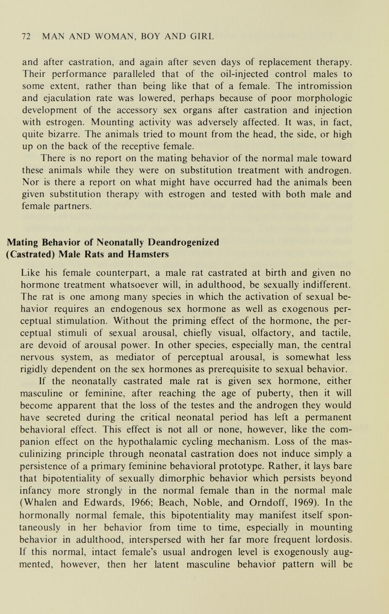 72 MAN AND WOMAN, BOY AND GIRL and after castration, and again after seven days of replacement therapy. Their performance paralleled that of the oil-injected control males to some extent, rather than being like that of a female. The intromission and ejaculation rate was lowered, perhaps because of poor morphologic development of the accessory sex organs after castration and injection with estrogen. Mounting activity was adversely affected. It was, in fact, quite bizarre. The animals tried to mount from the head, the side, or high up on the back of the receptive female. There is no report on the mating behavior of the normal male toward these animals while they were on substitution treatment with androgen. Nor is there a report on what might have occurred had the animals been given substitution therapy with estrogen and tested with both male and female partners. Mating Behavior of Neonatally Deandrogenized (Castrated) Male Rats and Hamsters Like his female counterpart, a male rat castrated at birth and given no hormone treatment whatsoever will, in adulthood, be sexually indifferent. The rat is one among many species in which the activation of sexual be¬ havior requires an endogenous sex hormone as well as exogenous per¬ ceptual stimulation. Without the priming effect of the hormone, the per¬ ceptual stimuli of sexual arousal, chiefly visual, olfactory, and tactile, are devoid of arousal power. In other species, especially man, the central nervous system, as mediator of perceptual arousal, is somewhat less rigidly dependent on the sex hormones as prerequisite to sexual behavior. If the neonatally castrated male rat is given sex hormone, either masculine or feminine, after reaching the age of puberty, then it will become apparent that the loss of the testes and the androgen they would have secreted during the critical neonatal period has left a permanent behavioral effect. This effect is not all or none, however, like the com¬ panion effect on the hypothalamic cycling mechanism. Loss of the mas¬ culinizing principle through neonatal castration does not induce simply a persistence of a primary feminine behavioral prototype. Rather, it lays bare that bipotentiality of sexually dimorphic behavior which persists beyond infancy more strongly in the normal female than in the normal male (Whalen and Edwards, 1966; Beach, Noble, and Orndoff, 1969). In the hormonally normal female, this bipotentiality may manifest itself spon¬ taneously in her behavior from time to time, especially in mounting behavior in adulthood, interspersed with her far more frequent lordosis. If this normal, intact female's usual androgen level is exogenously aug¬ mented, however, then her latent masculine behavior pattern will be
