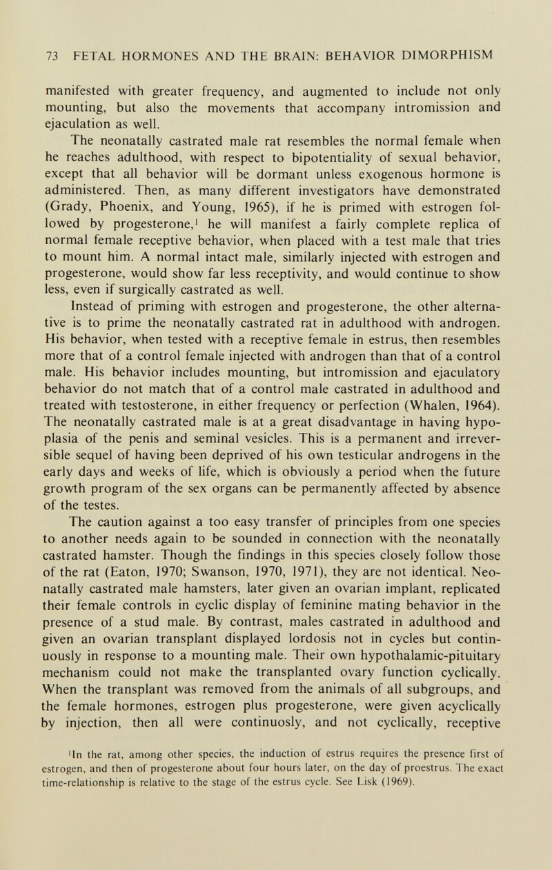73 FETAL HORMONES AND THE BRAIN: BEHAVIOR DIMORPHISM manifested with greater frequency, and augmented to include not only mounting, but also the movements that accompany intromission and ejaculation as well. The neonatally castrated male rat resembles the normal female when he reaches adulthood, with respect to bipotentiality of sexual behavior, except that all behavior will be dormant unless exogenous hormone is administered. Then, as many different investigators have demonstrated (Grady, Phoenix, and Young, 1965), if he is primed with estrogen fol¬ lowed by progesterone,' he will manifest a fairly complete replica of normal female receptive behavior, when placed with a test male that tries to mount him. A normal intact male, similarly injected with estrogen and progesterone, would show far less receptivity, and would continue to show less, even if surgically castrated as well. Instead of priming with estrogen and progesterone, the other alterna¬ tive is to prime the neonatally castrated rat in adulthood with androgen. His behavior, when tested with a receptive female in estrus, then resembles more that of a control female injected with androgen than that of a control male. His behavior includes mounting, but intromission and ejaculatory behavior do not match that of a control male castrated in adulthood and treated with testosterone, in either frequency or perfection (Whalen, 1964). The neonatally castrated male is at a great disadvantage in having hypo¬ plasia of the penis and seminal vesicles. This is a permanent and irrever¬ sible sequel of having been deprived of his own testicular androgens in the early days and weeks of life, which is obviously a period when the future growth program of the sex organs can be permanently affected by absence of the testes. The caution against a too easy transfer of principles from one species to another needs again to be sounded in connection with the neonatally castrated hamster. Though the findings in this species closely follow those of the rat (Eaton, 1970; Swanson, 1970, 1971), they are not identical. Neo¬ natally castrated male hamsters, later given an ovarian implant, replicated their female controls in cyclic display of feminine mating behavior in the presence of a stud male. By contrast, males castrated in adulthood and given an ovarian transplant displayed lordosis not in cycles but contin¬ uously in response to a mounting male. Their own hypothalamic-pituitary mechanism could not make the transplanted ovary function cyclically. When the transplant was removed from the animals of all subgroups, and the female hormones, estrogen plus progesterone, were given acyclically by injection, then all were continuosly, and not cycHcally, receptive 'In the rat, among other species, the induction of estrus requires the presence first of estrogen, and then of progesterone about four hours later, on the day of proestrus. The exact time-relationship is relative to the stage of the estrus cycle. See Lisk (1969).