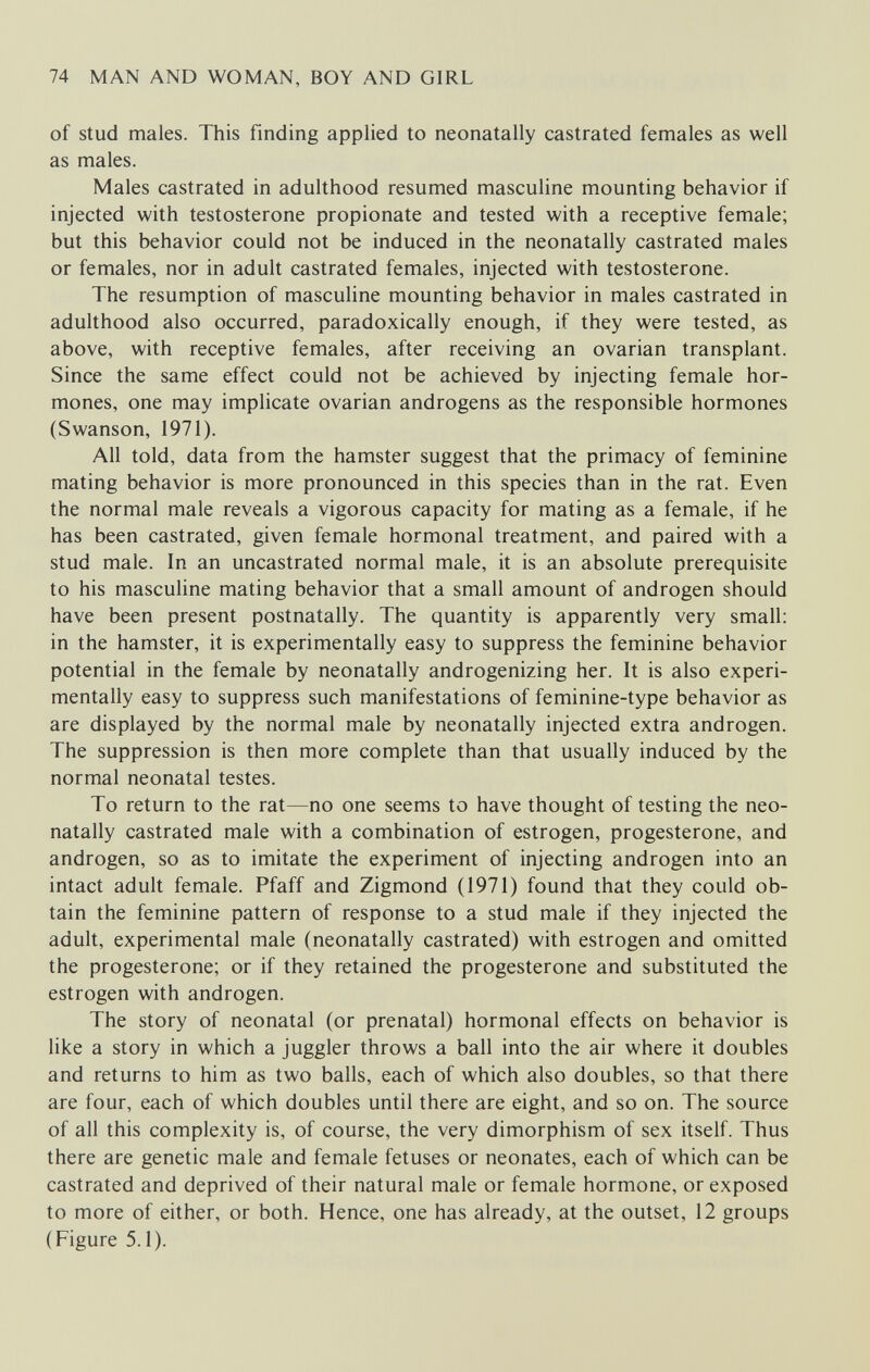 74 MAN AND WOMAN, BOY AND GIRL of stud males. This finding applied to neonatally castrated females as well as males. Males castrated in adulthood resumed masculine mounting behavior if injected with testosterone propionate and tested with a receptive female; but this behavior could not be induced in the neonatally castrated males or females, nor in adult castrated females, injected with testosterone. The resumption of masculine mounting behavior in males castrated in adulthood also occurred, paradoxically enough, if they were tested, as above, with receptive females, after receiving an ovarian transplant. Since the same effect could not be achieved by injecting female hor¬ mones, one may implicate ovarian androgens as the responsible hormones (Swanson, 1971). All told, data from the hamster suggest that the primacy of feminine mating behavior is more pronounced in this species than in the rat. Even the normal male reveals a vigorous capacity for mating as a female, if he has been castrated, given female hormonal treatment, and paired with a stud male. In an uncastrated normal male, it is an absolute prerequisite to his masculine mating behavior that a small amount of androgen should have been present postnatally. The quantity is apparently very small: in the hamster, it is experimentally easy to suppress the feminine behavior potential in the female by neonatally androgenizing her. It is also experi¬ mentally easy to suppress such manifestations of feminine-type behavior as are displayed by the normal male by neonatally injected extra androgen. The suppression is then more complete than that usually induced by the normal neonatal testes. To return to the rat—no one seems to have thought of testing the neo¬ natally castrated male with a combination of estrogen, progesterone, and androgen, so as to imitate the experiment of injecting androgen into an intact adult female. Pfaff and Zigmond (1971) found that they could ob¬ tain the feminine pattern of response to a stud male if they injected the adult, experimental male (neonatally castrated) with estrogen and omitted the progesterone; or if they retained the progesterone and substituted the estrogen with androgen. The story of neonatal (or prenatal) hormonal effects on behavior is like a story in which a juggler throws a ball into the air where it doubles and returns to him as two balls, each of which also doubles, so that there are four, each of which doubles until there are eight, and so on. The source of all this complexity is, of course, the very dimorphism of sex itself. Thus there are genetic male and female fetuses or neonates, each of which can be castrated and deprived of their natural male or female hormone, or exposed to more of either, or both. Hence, one has already, at the outset, 12 groups (Figure 5.1).