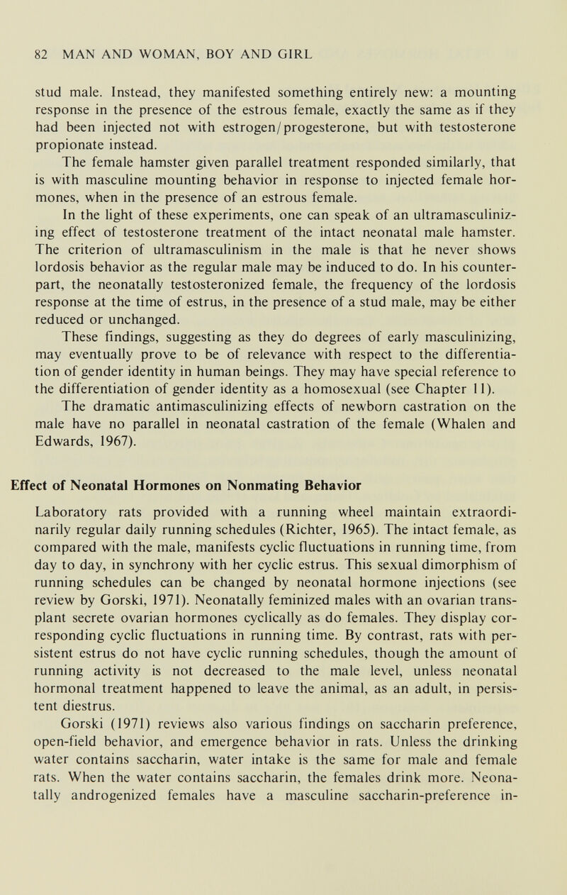 82 MAN AND WOMAN, BOY AND GIRL stud male. Instead, they manifested something entirely new: a mounting response in the presence of the estrous female, exactly the same as if they had been injected not with estrogen/progesterone, but with testosterone propionate instead. The female hamster given parallel treatment responded similarly, that is with masculine mounting behavior in response to injected female hor¬ mones, when in the presence of an estrous female. In the light of these experiments, one can speak of an ultramasculiniz- ing effect of testosterone treatment of the intact neonatal male hamster. The criterion of ultramasculinism in the male is that he never shows lordosis behavior as the regular male may be induced to do. In his counter¬ part, the neonatally testosteronized female, the frequency of the lordosis response at the time of estrus, in the presence of a stud male, may be either reduced or unchanged. These findings, suggesting as they do degrees of early masculinizing, may eventually prove to be of relevance with respect to the differentia¬ tion of gender identity in human beings. They may have special reference to the differentiation of gender identity as a homosexual (see Chapter 11). The dramatic antimasculinizing effects of newborn castration on the male have no parallel in neonatal castration of the female (Whalen and Edwards, 1967). Effect of Neonatal Hormones on Nonmating Behavior Laboratory rats provided with a running wheel maintain extraordi¬ narily regular daily running schedules (Richter, 1965). The intact female, as compared with the male, manifests cyclic fluctuations in running time, from day to day, in synchrony with her cyclic estrus. This sexual dimorphism of running schedules can be changed by neonatal hormone injections (see review by Gorski, 1971). Neonatally feminized males with an ovarian trans¬ plant secrete ovarian hormones cyclically as do females. They display cor¬ responding cycUc fluctuations in running time. By contrast, rats with per¬ sistent estrus do not have cyclic running schedules, though the amount of running activity is not decreased to the male level, unless neonatal hormonal treatment happened to leave the animal, as an adult, in persis¬ tent diestrus. Gorski (1971) reviews also various findings on saccharin preference, open-field behavior, and emergence behavior in rats. Unless the drinking water contains saccharin, water intake is the same for male and female rats. When the water contains saccharin, the females drink more. Neona¬ tally androgenized females have a masculine saccharin-preference in-