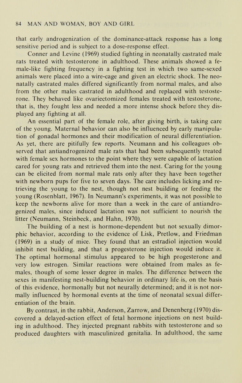 84 MAN AND WOMAN, BOY AND GIRL that early androgenization of the dominance-attack response has a long sensitive period and is subject to a dose-response effect. Conner and Levine (1969) studied fighting in neonatally castrated male rats treated with testosterone in adulthood. These animals showed a fe¬ male-like fighting frequency in a fighting test in which two same-sexed animals were placed into a wire-cage and given an electric shock. The neo¬ natally castrated males differed significantly from normal males, and also from the other males castrated in adulthood and replaced with testoste¬ rone. They behaved like ovariectomized females treated with testosterone, that is, they fought less and needed a more intense shock before they dis¬ played any fighting at all. An essential part of the female role, after giving birth, is taking care of the young. Maternal behavior can also be influenced by early manipula¬ tion of gonadal hormones and their modification of neural differentiation. As yet, there are pitifully few reports. Neumann and his colleagues ob¬ served that antiandrogenized male rats that had been subsequently treated with female sex hormones to the point where they were capable of lactation cared for young rats and retrieved them into the nest. Caring for the young can be elicited from normal male rats only after they have been together with newborn pups for five to seven days. The care includes licking and re¬ trieving the young to the nest, though not nest building or feeding the young (Rosenblatt, 1967). In Neumann's experiments, it was not possible to keep the newborns alive for more than a week in the care of antiandro¬ genized males, since induced lactation was not sufficient to nourish the litter (Neumann, Steinbeck, and Hahn, 1970). The building of a nest is hormone-dependent but not sexually dimor¬ phic behavior, according to the evidence of Lisk, Pretlow, and Friedman (1969) in a study of mice. They found that an estradiol injection would inhibit nest building, and that a progesterone injection would induce it. The optimal hormonal stimulus appeared to be high progesterone and very low estrogen. Similar reactions were obtained from males as fe¬ males, though of some lesser degree in males. The difference between the sexes in manifesting nest-building behavior in ordinary life is, on the basis of this evidence, hormonally but not neurally determined; and it is not nor¬ mally influenced by hormonal events at the time of neonatal sexual differ¬ entiation of the brain. By contrast, in the rabbit, Anderson, Zarrow, and Denenberg (1970) dis¬ covered a delayed-action effect of fetal hormone injections on nest build¬ ing in adulthood. They injected pregnant rabbits with testosterone and so produced daughters with masculinized genitalia. In adulthood, the same