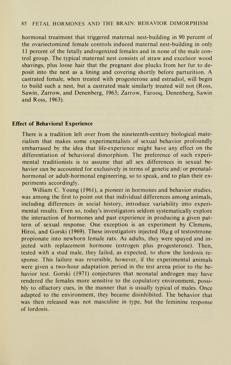 85 FETAL HORMONES AND THE BRAIN: BEHAVIOR DIMORPHISM hormonal treatment that triggered maternal nest-building in 90 percent of the ovariectomized female controls induced maternal nest-building in only 11 percent of the fetally androgenized females and in none of the male con¬ trol group. The typical maternal nest consists of straw and excelsior wood shavings, plus loose hair that the pregnant doe plucks from her fur to de¬ posit into the nest as a lining and covering shortly before parturition. A castrated female, when treated with progesterone and estradiol, will begin to build such a nest, but a castrated male similarly treated will not (Ross, Sawin, Zarrow, and Denenberg, 1963; Zarrow, Farooq, Denenberg, Sawin and Ross, 1963). Effect of Behavioral Experience There is a tradition left over from the nineteenth-century biological mate¬ rialism that makes some experimentalists of sexual behavior profoundly embarrased by the idea that life-experience might have any effect on the differentiation of behavioral dimorphism. The preference of such experi¬ mental traditionists is to assume that all sex differences in sexual be¬ havior can be accounted for exclusively in terms of genetic and/or prenatal- hormonal or adult-hormonal engineering, so to speak, and to plan their ex¬ periments accordingly. William C. Young (1961), a pioneer in hormones and behavior studies, was among the first to point out that individual differences among animals, including differences in social history, introduce variability into experi¬ mental results. Even so, today's investigators seldom systematically explore the interaction of hormones and past experience in producing a given pat¬ tern of sexual response. One exception is an experiment by Clemens, Hiroi, and Gorski (1969). These investigators injected lOjug of testosterone propionate into newborn female rats. As adults, they were spayed and in¬ jected with replacement hormone (estrogen plus progesterone). Then, tested with a stud male, they failed, as expected, to show the lordosis re¬ sponse. This failure was reversible, however, if the experimental animals were given a two-hour adaptation period in the test arena prior to the be¬ havior test. Gorski (1971) conjectures that neonatal androgen may have rendered the females more sensitive to the copulatory environment, possi¬ bly to olfactory cues, in the manner that is usually typical of males. Once adapted to the environment, they became disinhibited. The behavior that was then released was not masculine in type, but the feminine response of lordosis.