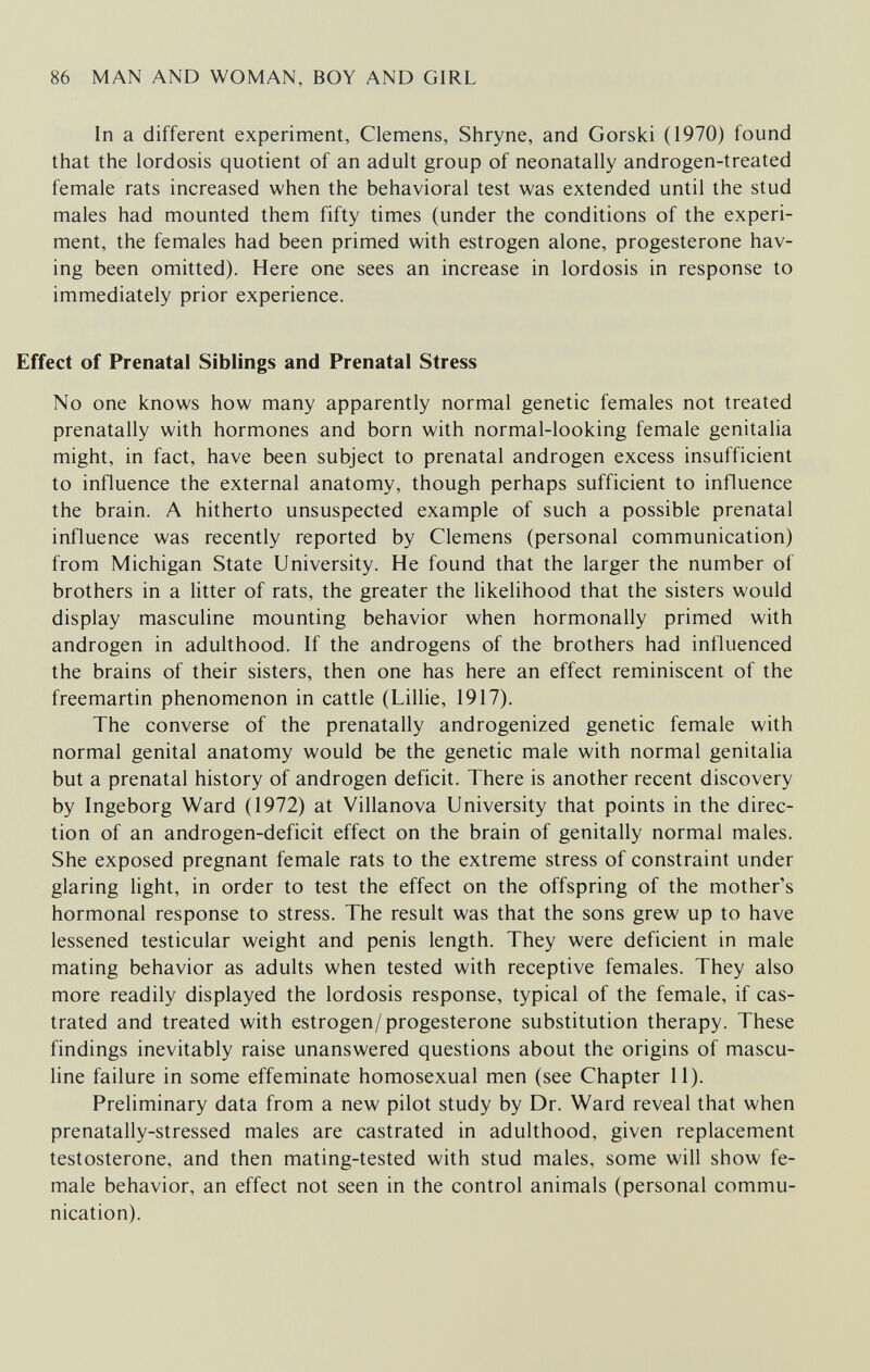 86 MAN AND WOMAN, BOY AND GIRL In a different experiment, Clemens, Shryne, and Gorski (1970) found that the lordosis quotient of an adult group of neonatally androgen-treated female rats increased when the behavioral test was extended until the stud males had mounted them fifty times (under the conditions of the experi¬ ment, the females had been primed with estrogen alone, progesterone hav¬ ing been omitted). Here one sees an increase in lordosis in response to immediately prior experience. Effect of Prenatal Siblings and Prenatal Stress No one knows how many apparently normal genetic females not treated prenatally with hormones and born with normal-looking female genitalia might, in fact, have been subject to prenatal androgen excess insufficient to influence the external anatomy, though perhaps sufficient to influence the brain. A hitherto unsuspected example of such a possible prenatal influence was recently reported by Clemens (personal communication) from Michigan State University. He found that the larger the number of brothers in a litter of rats, the greater the likelihood that the sisters would display masculine mounting behavior when hormonally primed with androgen in adulthood. If the androgens of the brothers had influenced the brains of their sisters, then one has here an effect reminiscent of the freemartin phenomenon in cattle (Lillie, 1917). The converse of the prenatally androgenized genetic female with normal genital anatomy would be the genetic male with normal genitalia but a prenatal history of androgen deficit. There is another recent discovery by Ingeborg Ward (1972) at Villanova University that points in the direc¬ tion of an androgen-deficit effect on the brain of genitally normal males. She exposed pregnant female rats to the extreme stress of constraint under glaring light, in order to test the effect on the offspring of the mother's hormonal response to stress. The result was that the sons grew up to have lessened testicular weight and penis length. They were deficient in male mating behavior as adults when tested with receptive females. They also more readily displayed the lordosis response, typical of the female, if cas¬ trated and treated with estrogen/progesterone substitution therapy. These findings inevitably raise unanswered questions about the origins of mascu¬ line failure in some effeminate homosexual men (see Chapter II). Preliminary data from a new pilot study by Dr. Ward reveal that when prenatally-stressed males are castrated in adulthood, given replacement testosterone, and then mating-tested with stud males, some will show fe¬ male behavior, an effect not seen in the control animals (personal commu¬ nication).