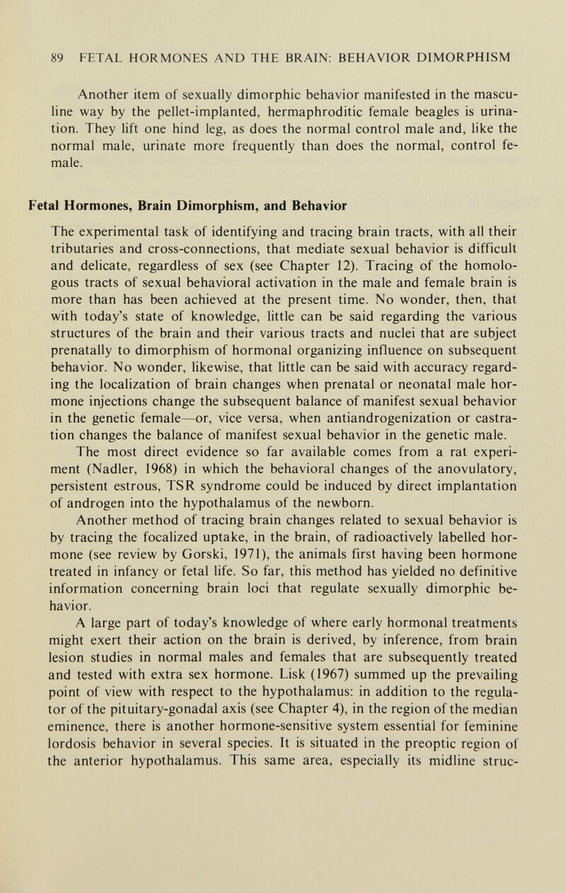 89 FETAL HORMONES AND THE BRAIN: BEHAVIOR DIMORPHISM Another item of sexually dimorphic behavior manifested in the mascu¬ line way by the pellet-implanted, hermaphroditic female beagles is urina¬ tion. They lift one hind leg, as does the normal control male and, like the normal male, urinate more frequently than does the normal, control fe¬ male. Fetal Hormones, Brain Dimorphism, and Behavior The experimental task of identifying and tracing brain tracts, with all their tributaries and cross-connections, that mediate sexual behavior is difficult and delicate, regardless of sex (see Chapter 12). Tracing of the homolo¬ gous tracts of sexual behavioral activation in the male and female brain is more than has been achieved at the present time. No wonder, then, that with today's state of knowledge, little can be said regarding the various structures of the brain and their various tracts and nuclei that are subject prenatally to dimorphism of hormonal organizing influence on subsequent behavior. No wonder, likewise, that Uttle can be said with accuracy regard¬ ing the localization of brain changes when prenatal or neonatal male hor¬ mone injections change the subsequent balance of manifest sexual behavior in the genetic female—or, vice versa, when antiandrogenization or castra¬ tion changes the balance of manifest sexual behavior in the genetic male. The most direct evidence so far available comes from a rat experi¬ ment (Nadler, 1968) in which the behavioral changes of the anovulatory, persistent estrous, TSR syndrome could be induced by direct implantation of androgen into the hypothalamus of the newborn. Another method of tracing brain changes related to sexual behavior is by tracing the focalized uptake, in the brain, of radioactively labelled hor¬ mone (see review by Gorski, 1971), the animals first having been hormone treated in infancy or fetal life. So far, this method has yielded no definitive information concerning brain loci that regulate sexually dimorphic be¬ havior. A large part of today's knowledge of where early hormonal treatments might exert their action on the brain is derived, by inference, from brain lesion studies in normal males and females that are subsequently treated and tested with extra sex hormone. Lisk (1967) summed up the prevailing point of view with respect to the hypothalamus: in addition to the regula¬ tor of the pituitary-gonadal axis (see Chapter 4), in the region of the median eminence, there is another hormone-sensitive system essential for feminine lordosis behavior in several species. It is situated in the preoptic region of the anterior hypothalamus. This same area, especially its midline struc-