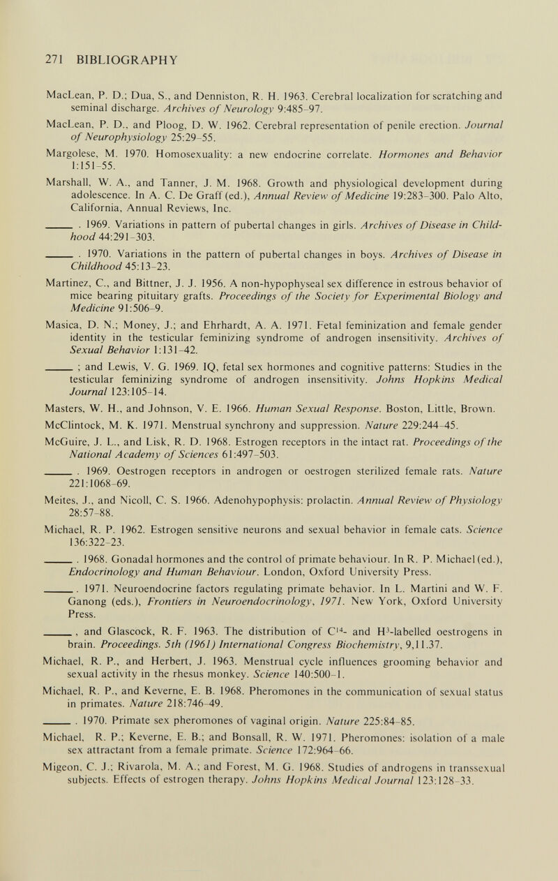 271 BIBLIOGRAPHY MacLean, P. D.; Dua, S., and Denniston, R. H. 1963. Cerebral localization for scratching and seminal discharge. Archives of Neurology 9:485-97. MacLean, P. D., and Ploog, D. W. 1962. Cerebral representation of penile erection. Journal of Neurophysiology 25:29-55. Margolese, M. 1970. Homosexuality: a new endocrine correlate. Hormones and Behavior 1:151-55. Marshall, W. A., and Tanner, J. M. 1968. Growth and physiological development during adolescence. In A. C. De Graff (ed.), Annual Review of Medicine 19:283-300. Palo Alto, California, Annual Reviews, Inc.  . 1969. Variations in pattern of pubertal changes in girls. Archives of Disease in Child¬ hood 44:291^303.  . 1970. Variations in the pattern of pubertal changes in boys. Archives of Disease in Childhood 45:13-23. Martinez, C., and Bittner, J. J. 1956. A non-hypophyseal sex difference in estrous behavior of mice bearing pituitary grafts. Proceedings of the Society for Experimental Biology and Medicine 91:506-9. Masica, D. N.; Money, J.; and Ehrhardt, A. A. 1971. Fetal feminization and female gender identity in the testicular feminizing syndrome of androgen insensitivity. Archives of Sexual Behavior 1:131-42. ; and Lewis, V. G. 1969. IQ, fetal sex hormones and cognitive patterns: Studies in the testicular feminizing syndrome of androgen insensitivity. Johns Hopkins Medicai Journal 123:105-14. Masters, W. H., and Johnson, V. E. 1966. Human Sexual Response. Boston, Little, Brown. McClintock, M. K. 1971. Menstrual synchrony and suppression. Nature 229:244-45. McGuire, J. L., and Lisk, R. D. 1968. Estrogen receptors in the intact rat. Proceedings of the National Academy of Sciences 61:497-503.  . 1969. Oestrogen receptors in androgen or oestrogen sterilized female rats. Nature 221:1068-69. Meites, J., and Nicoli, С. S. 1966. Adenohypophysis: prolactin. Annual Review of Physiology 28:57-88. Michael, R. P. 1962. Estrogen sensitive neurons and sexual behavior in female cats. Science 136:322-23.  1968. Gonadal hormones and the control of primate behaviour. In R. P. Michael (ed.), Endocrinology and Human Behaviour. London, Oxford University Press. 1971. Neuroendocrine factors regulating primate behavior. In L. Martini and W. F. Ganong (eds.). Frontiers in Neuroendocrinology, 1971. New York, Oxford University Press.  and Glascock, R. F. 1963. The distribution of C'- and H^-labelled oestrogens in brain. Proceedings. 5th (1961) International Congress Biochemistry, 9,11.37. Michael, R. P., and Herbert, J. 1963. Menstrual cycle influences grooming behavior and sexual activity in the rhesus monkey. Science 140:500-1. Michael, R. P., and Keverne, E. B. 1968. Pheromones in the communication of sexual status in primates. Nature 218:746-49.  1970. Primate sex pheromones of vaginal origin. Nature 225:84-85. Michael, R. P.; Keverne, E. В.; and Bonsall, R. W. 1971. Pheromones: isolation of a male sex attractant from a female primate. Science 172:964-66. Migeon, C. J.; Rivarola, M. A.; and Forest, M. G. 1968. Studies of androgens in transsexual subjects. Effects of estrogen therapy. Johns Hopkins Medical Journal 123:128-33.